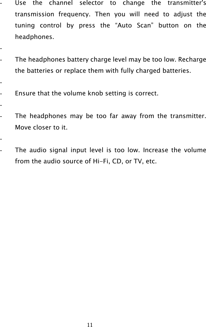 11   - Use the channel selector to change the transmitter&apos;s transmission frequency. Then you will need to adjust the tuning control by press the “Auto Scan” button on the headphones. -  - The headphones battery charge level may be too low. Recharge the batteries or replace them with fully charged batteries. -  - Ensure that the volume knob setting is correct. -  - The headphones may be too far away from the transmitter. Move closer to it. -  - The audio signal input level is too low. Increase the volume from the audio source of Hi-Fi, CD, or TV, etc. 