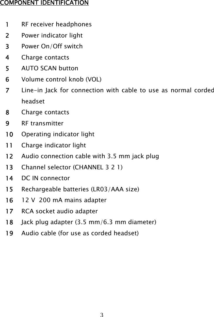 3   COMPONENT IDENTIFICATION  1 RF receiver headphones 2 Power indicator light 3 Power On/Off switch 4 Charge contacts 5 AUTO SCAN button  6 Volume control knob (VOL) 7 Line-in Jack for connection with cable to use as normal corded headset 8 Charge contacts 9 RF transmitter 10 Operating indicator light 11 Charge indicator light 12 Audio connection cable with 3.5 mm jack plug 13 Channel selector (CHANNEL 3 2 1) 14 DC IN connector 15 Rechargeable batteries (LR03/AAA size) 16 12 V  200 mA mains adapter 17 RCA socket audio adapter 18 Jack plug adapter (3.5 mm/6.3 mm diameter) 19 Audio cable (for use as corded headset)   