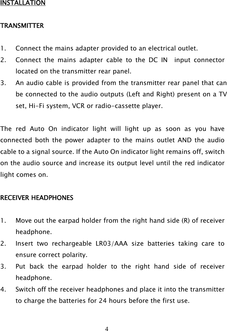 4   INSTALLATION  TRANSMITTER  1. Connect the mains adapter provided to an electrical outlet. 2. Connect the mains adapter cable to the DC IN  input connector located on the transmitter rear panel. 3. An audio cable is provided from the transmitter rear panel that can be connected to the audio outputs (Left and Right) present on a TV set, Hi-Fi system, VCR or radio-cassette player.    The red Auto On indicator light will light up as soon as you have connected both the power adapter to the mains outlet AND the audio cable to a signal source. If the Auto On indicator light remains off, switch on the audio source and increase its output level until the red indicator light comes on.  RECEIVER HEADPHONES  1. Move out the earpad holder from the right hand side (R) of receiver headphone. 2. Insert two rechargeable LR03/AAA size batteries taking care to ensure correct polarity. 3. Put back the earpad holder to the right hand side of receiver headphone.  4. Switch off the receiver headphones and place it into the transmitter to charge the batteries for 24 hours before the first use. 