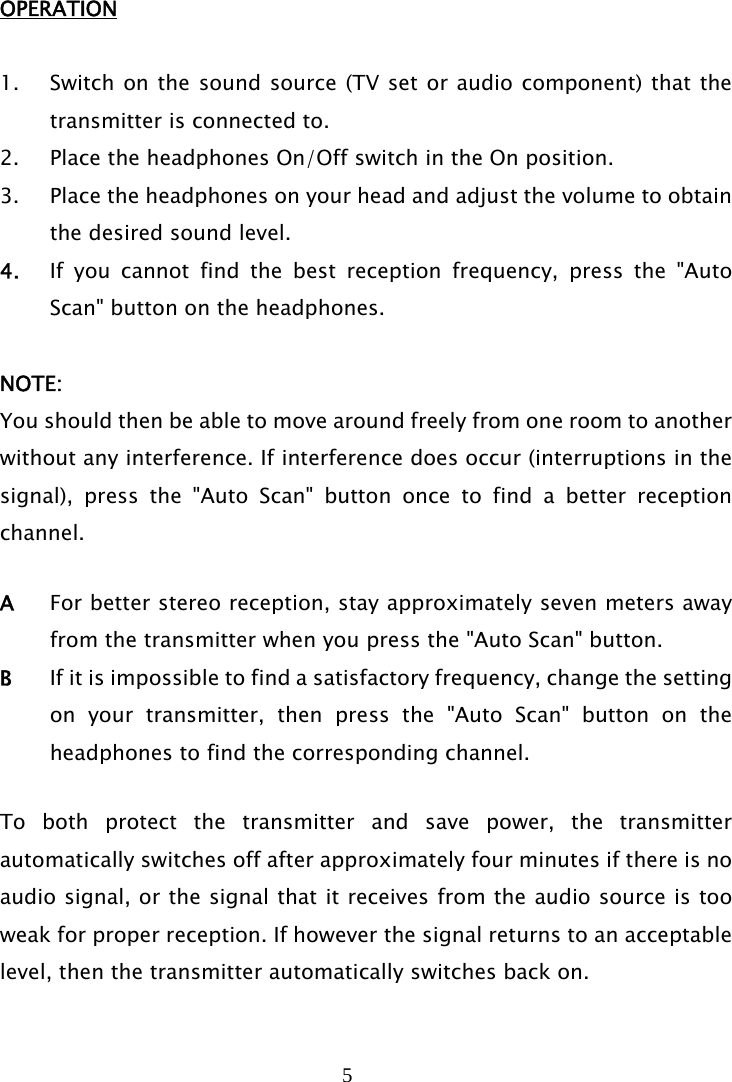 5   OPERATION  1. Switch on the sound source (TV set or audio component) that the transmitter is connected to. 2. Place the headphones On/Off switch in the On position. 3. Place the headphones on your head and adjust the volume to obtain the desired sound level. 4. If you cannot find the best reception frequency, press the &quot;Auto Scan&quot; button on the headphones.   NOTE: You should then be able to move around freely from one room to another without any interference. If interference does occur (interruptions in the signal), press the &quot;Auto Scan&quot; button once to find a better reception channel.  A  For better stereo reception, stay approximately seven meters away from the transmitter when you press the &quot;Auto Scan&quot; button. B  If it is impossible to find a satisfactory frequency, change the setting on your transmitter, then press the &quot;Auto Scan&quot; button on the headphones to find the corresponding channel.  To both protect the transmitter and save power, the transmitter automatically switches off after approximately four minutes if there is no audio signal, or the signal that it receives from the audio source is too weak for proper reception. If however the signal returns to an acceptable level, then the transmitter automatically switches back on.   