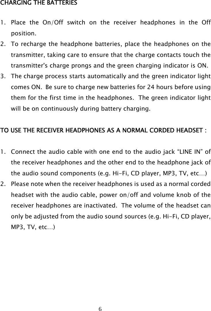 6   CHARGING THE BATTERIES  1. Place the On/Off switch on the receiver headphones in the Off position. 2. To recharge the headphone batteries, place the headphones on the transmitter, taking care to ensure that the charge contacts touch the transmitter&apos;s charge prongs and the green charging indicator is ON. 3. The charge process starts automatically and the green indicator light comes ON.  Be sure to charge new batteries for 24 hours before using them for the first time in the headphones.  The green indicator light will be on continuously during battery charging.  TO USE THE RECEIVER HEADPHONES AS A NORMAL CORDED HEADSET :  1. Connect the audio cable with one end to the audio jack “LINE IN” of the receiver headphones and the other end to the headphone jack of the audio sound components (e.g. Hi-Fi, CD player, MP3, TV, etc…) 2. Please note when the receiver headphones is used as a normal corded headset with the audio cable, power on/off and volume knob of the receiver headphones are inactivated.  The volume of the headset can only be adjusted from the audio sound sources (e.g. Hi-Fi, CD player, MP3, TV, etc…)       