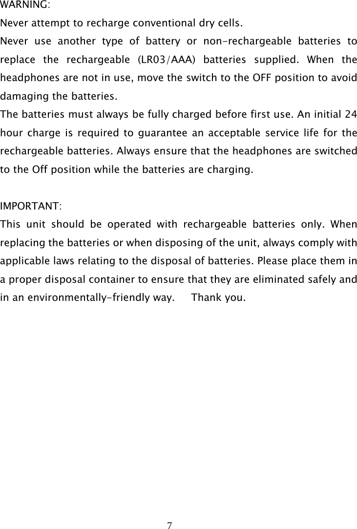7   WARNING: Never attempt to recharge conventional dry cells. Never use another type of battery or non-rechargeable batteries to replace the rechargeable (LR03/AAA) batteries supplied. When the headphones are not in use, move the switch to the OFF position to avoid damaging the batteries. The batteries must always be fully charged before first use. An initial 24 hour charge is required to guarantee an acceptable service life for the rechargeable batteries. Always ensure that the headphones are switched to the Off position while the batteries are charging.  IMPORTANT: This unit should be operated with rechargeable batteries only. When replacing the batteries or when disposing of the unit, always comply with applicable laws relating to the disposal of batteries. Please place them in a proper disposal container to ensure that they are eliminated safely and in an environmentally-friendly way.     Thank you. 