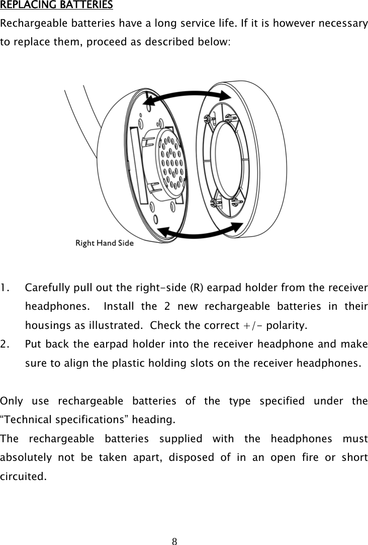 8   REPLACING BATTERIES Rechargeable batteries have a long service life. If it is however necessary to replace them, proceed as described below:    1. Carefully pull out the right-side (R) earpad holder from the receiver headphones.  Install the 2 new rechargeable batteries in their housings as illustrated.  Check the correct +/- polarity. 2. Put back the earpad holder into the receiver headphone and make sure to align the plastic holding slots on the receiver headphones.  Only use rechargeable batteries of the type specified under the “Technical specifications” heading. The rechargeable batteries supplied with the headphones must absolutely not be taken apart, disposed of in an open fire or short circuited.   