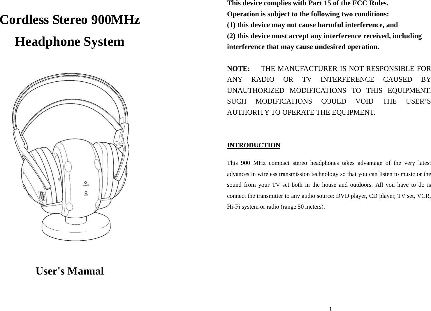  Cordless Stereo 900MHz Headphone System                      User&apos;s Manual  1This device complies with Part 15 of the FCC Rules.     Operation is subject to the following two conditions:     (1) this device may not cause harmful interference, and  (2) this device must accept any interference received, including interference that may cause undesired operation.  NOTE:    THE MANUFACTURER IS NOT RESPONSIBLE FOR ANY RADIO OR TV INTERFERENCE CAUSED BY UNAUTHORIZED MODIFICATIONS TO THIS EQUIPMENT.   SUCH MODIFICATIONS COULD VOID THE USER’S AUTHORITY TO OPERATE THE EQUIPMENT.  INTRODUCTION  This 900 MHz compact stereo headphones takes advantage of the very latest advances in wireless transmission technology so that you can listen to music or the sound from your TV set both in the house and outdoors. All you have to do is connect the transmitter to any audio source: DVD player, CD player, TV set, VCR, Hi-Fi system or radio (range 50 meters).         