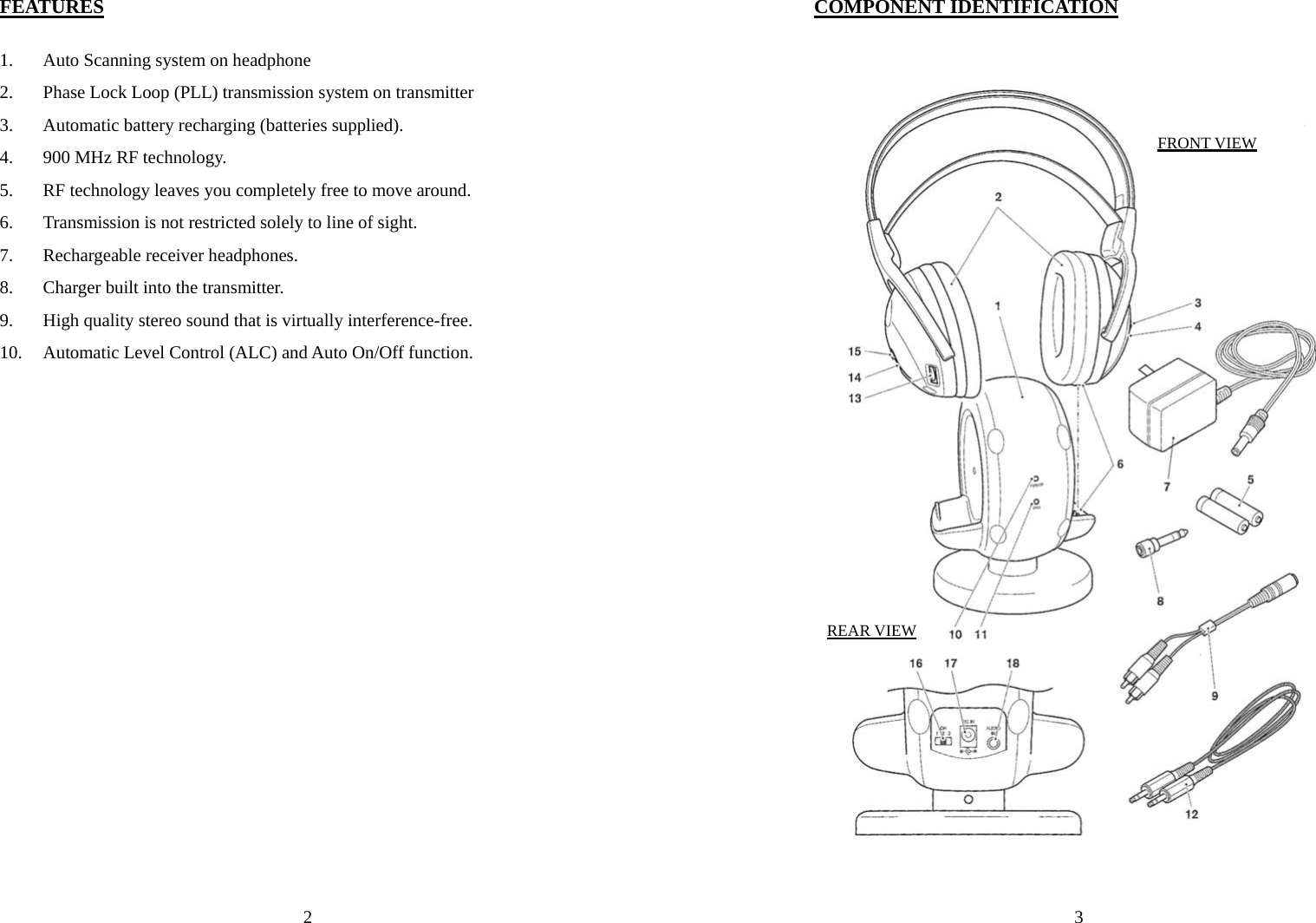  2 FEATURES  1. Auto Scanning system on headphone 2. Phase Lock Loop (PLL) transmission system on transmitter 3. Automatic battery recharging (batteries supplied). 4. 900 MHz RF technology. 5. RF technology leaves you completely free to move around. 6. Transmission is not restricted solely to line of sight. 7. Rechargeable receiver headphones. 8. Charger built into the transmitter. 9. High quality stereo sound that is virtually interference-free. 10. Automatic Level Control (ALC) and Auto On/Off function. 3COMPONENT IDENTIFICATION   FRONT VIEW REAR VIEW 