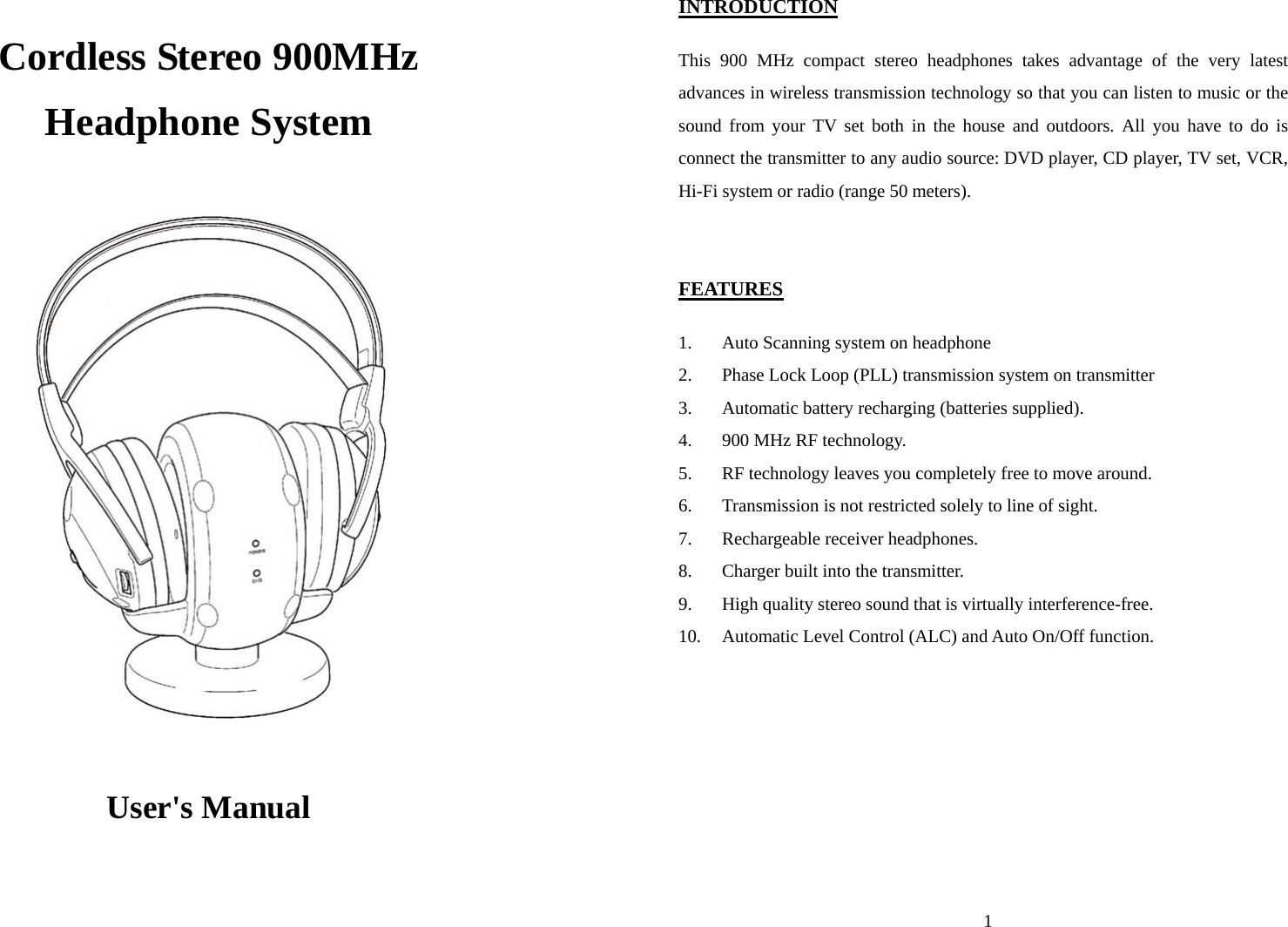  Cordless Stereo 900MHz Headphone System                      User&apos;s Manual  1INTRODUCTION  This 900 MHz compact stereo headphones takes advantage of the very latest advances in wireless transmission technology so that you can listen to music or the sound from your TV set both in the house and outdoors. All you have to do is connect the transmitter to any audio source: DVD player, CD player, TV set, VCR, Hi-Fi system or radio (range 50 meters).   FEATURES  1. Auto Scanning system on headphone 2. Phase Lock Loop (PLL) transmission system on transmitter 3. Automatic battery recharging (batteries supplied). 4. 900 MHz RF technology. 5. RF technology leaves you completely free to move around. 6. Transmission is not restricted solely to line of sight. 7. Rechargeable receiver headphones. 8. Charger built into the transmitter. 9. High quality stereo sound that is virtually interference-free. 10. Automatic Level Control (ALC) and Auto On/Off function.   