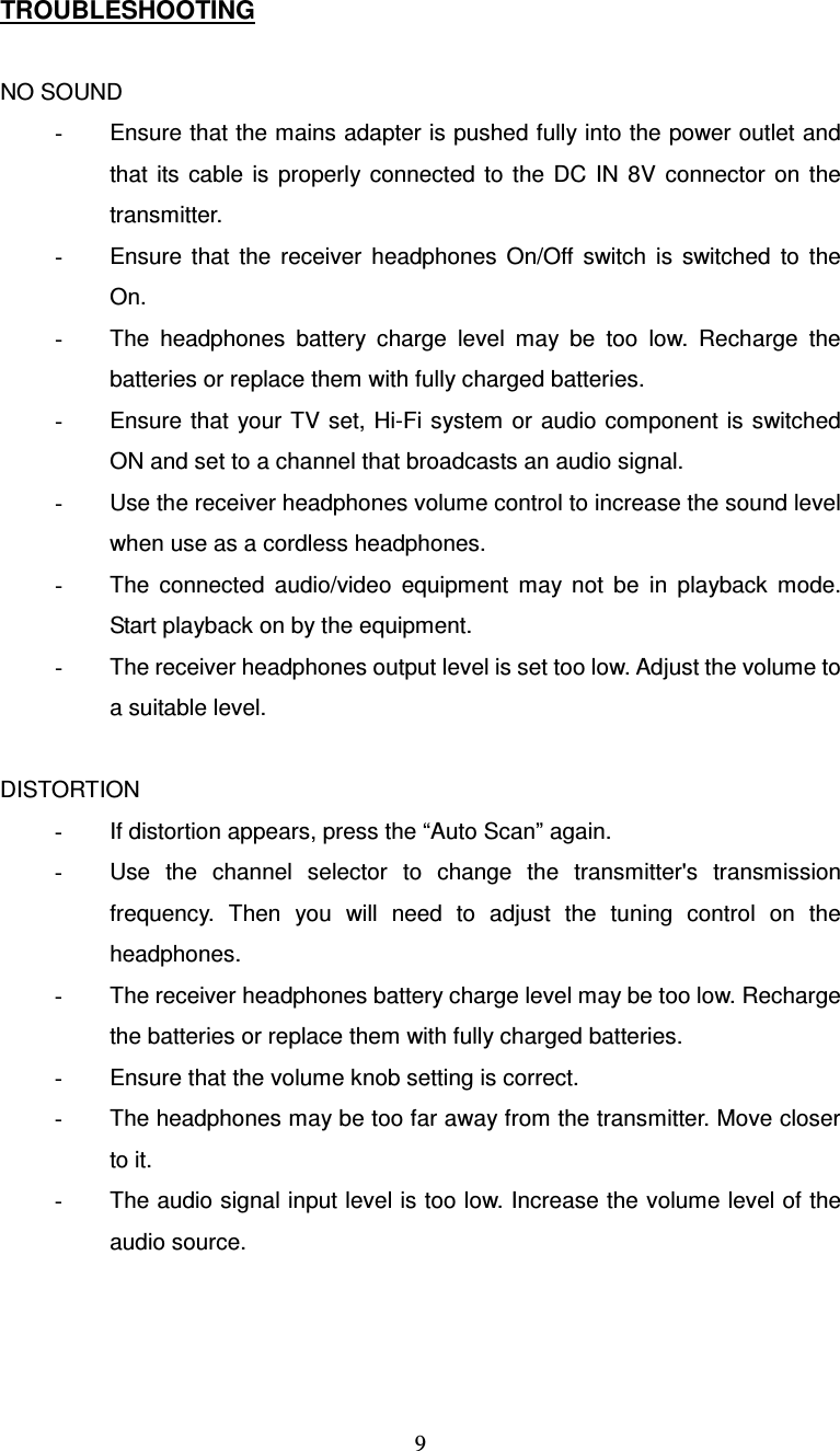  9TROUBLESHOOTING  NO SOUND -  Ensure that the mains adapter is pushed fully into the power outlet and that  its cable  is  properly connected  to  the  DC  IN  8V  connector  on  the transmitter. -  Ensure  that  the  receiver  headphones  On/Off  switch  is  switched  to  the On. -  The  headphones  battery  charge  level  may  be  too  low.  Recharge  the batteries or replace them with fully charged batteries. -  Ensure that  your TV  set, Hi-Fi system  or audio component is switched ON and set to a channel that broadcasts an audio signal. -  Use the receiver headphones volume control to increase the sound level when use as a cordless headphones. -  The  connected  audio/video  equipment  may  not  be  in  playback  mode. Start playback on by the equipment. -  The receiver headphones output level is set too low. Adjust the volume to a suitable level.  DISTORTION -  If distortion appears, press the “Auto Scan” again. -  Use  the  channel  selector  to  change  the  transmitter&apos;s  transmission frequency.  Then  you  will  need  to  adjust  the  tuning  control  on  the headphones. -  The receiver headphones battery charge level may be too low. Recharge the batteries or replace them with fully charged batteries. -  Ensure that the volume knob setting is correct. -  The headphones may be too far away from the transmitter. Move closer to it. -  The audio signal input level is too low. Increase the volume level of the audio source. 