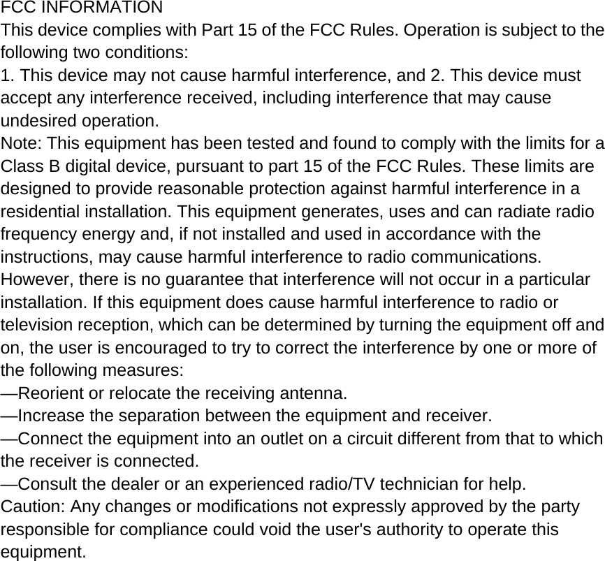  FCC INFORMATION This device complies with Part 15 of the FCC Rules. Operation is subject to the following two conditions: 1. This device may not cause harmful interference, and 2. This device must accept any interference received, including interference that may cause undesired operation. Note: This equipment has been tested and found to comply with the limits for a Class B digital device, pursuant to part 15 of the FCC Rules. These limits are designed to provide reasonable protection against harmful interference in a residential installation. This equipment generates, uses and can radiate radio frequency energy and, if not installed and used in accordance with the instructions, may cause harmful interference to radio communications. However, there is no guarantee that interference will not occur in a particular installation. If this equipment does cause harmful interference to radio or television reception, which can be determined by turning the equipment off and on, the user is encouraged to try to correct the interference by one or more of the following measures: —Reorient or relocate the receiving antenna. —Increase the separation between the equipment and receiver. —Connect the equipment into an outlet on a circuit different from that to which the receiver is connected. —Consult the dealer or an experienced radio/TV technician for help. Caution: Any changes or modifications not expressly approved by the party responsible for compliance could void the user&apos;s authority to operate this equipment.  