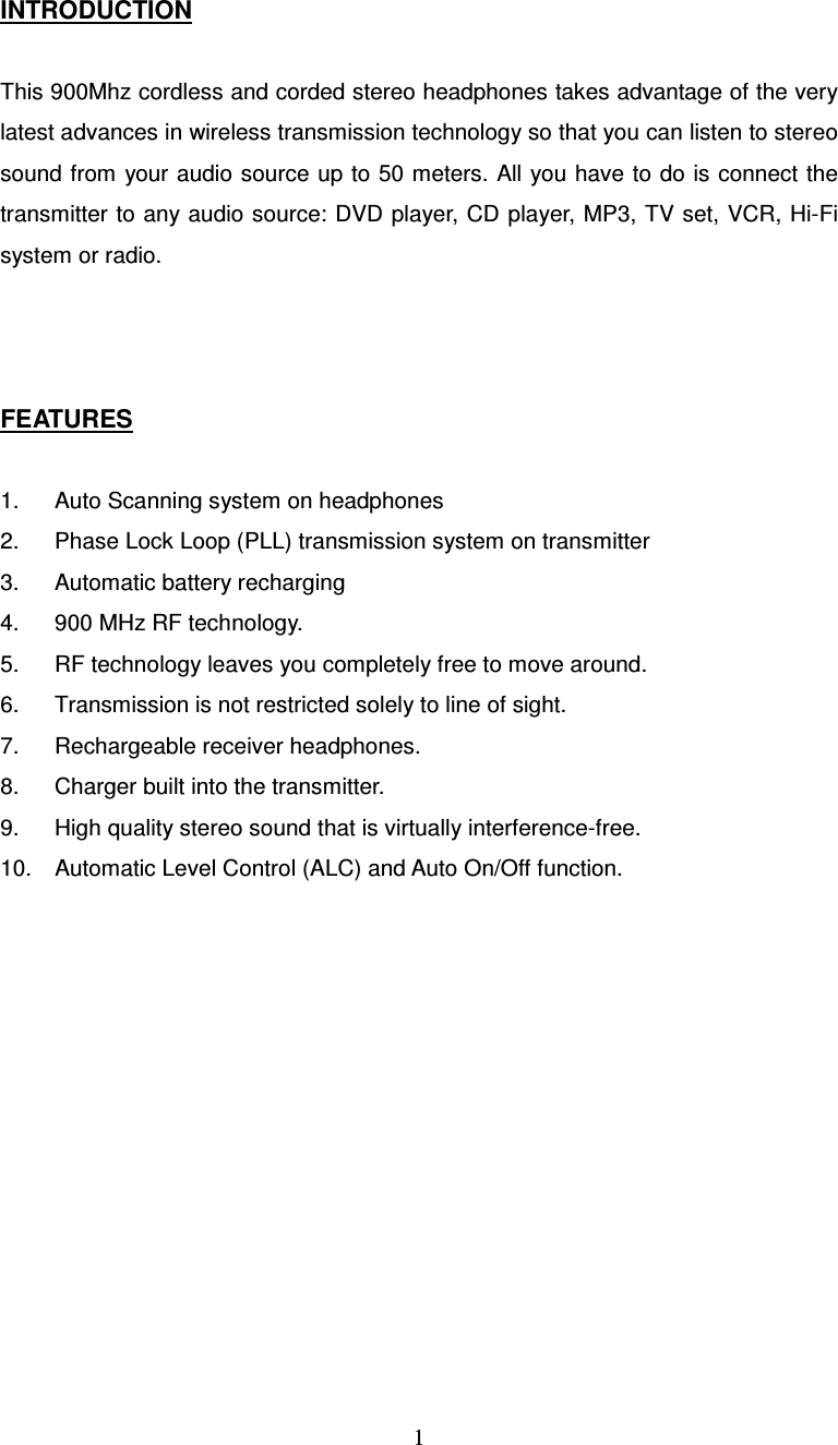  1INTRODUCTION  This 900Mhz cordless and corded stereo headphones takes advantage of the very latest advances in wireless transmission technology so that you can listen to stereo sound from your audio source up to 50 meters. All you have to do is connect the transmitter to any audio source: DVD player, CD player, MP3, TV set, VCR, Hi-Fi system or radio.    FEATURES  1.  Auto Scanning system on headphones 2.  Phase Lock Loop (PLL) transmission system on transmitter 3.  Automatic battery recharging 4.  900 MHz RF technology. 5.  RF technology leaves you completely free to move around. 6.  Transmission is not restricted solely to line of sight. 7.  Rechargeable receiver headphones. 8.  Charger built into the transmitter. 9.  High quality stereo sound that is virtually interference-free. 10.  Automatic Level Control (ALC) and Auto On/Off function.    