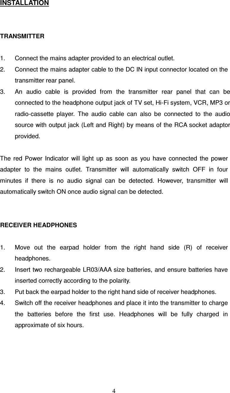  4INSTALLATION  TRANSMITTER  1.  Connect the mains adapter provided to an electrical outlet. 2.  Connect the mains adapter cable to the DC IN input connector located on the transmitter rear panel. 3.  An  audio  cable  is  provided  from  the  transmitter  rear  panel  that  can  be connected to the headphone output jack of TV set, Hi-Fi system, VCR, MP3 or radio-cassette  player.  The  audio  cable  can  also  be  connected  to  the  audio source with output jack (Left and Right) by means of the RCA socket adaptor provided.  The  red  Power  Indicator  will  light  up  as  soon  as  you  have  connected  the  power adapter  to  the  mains  outlet.  Transmitter  will  automatically  switch  OFF  in  four minutes  if  there  is  no  audio  signal  can  be  detected.  However,  transmitter  will automatically switch ON once audio signal can be detected.  RECEIVER HEADPHONES  1.  Move  out  the  earpad  holder  from  the  right  hand  side  (R)  of  receiver headphones. 2.  Insert two rechargeable LR03/AAA  size batteries, and ensure batteries have inserted correctly according to the polarity. 3.  Put back the earpad holder to the right hand side of receiver headphones.   4.  Switch off the receiver headphones and place it into the transmitter to charge the  batteries  before  the  first  use.  Headphones  will  be  fully  charged  in approximate of six hours. 