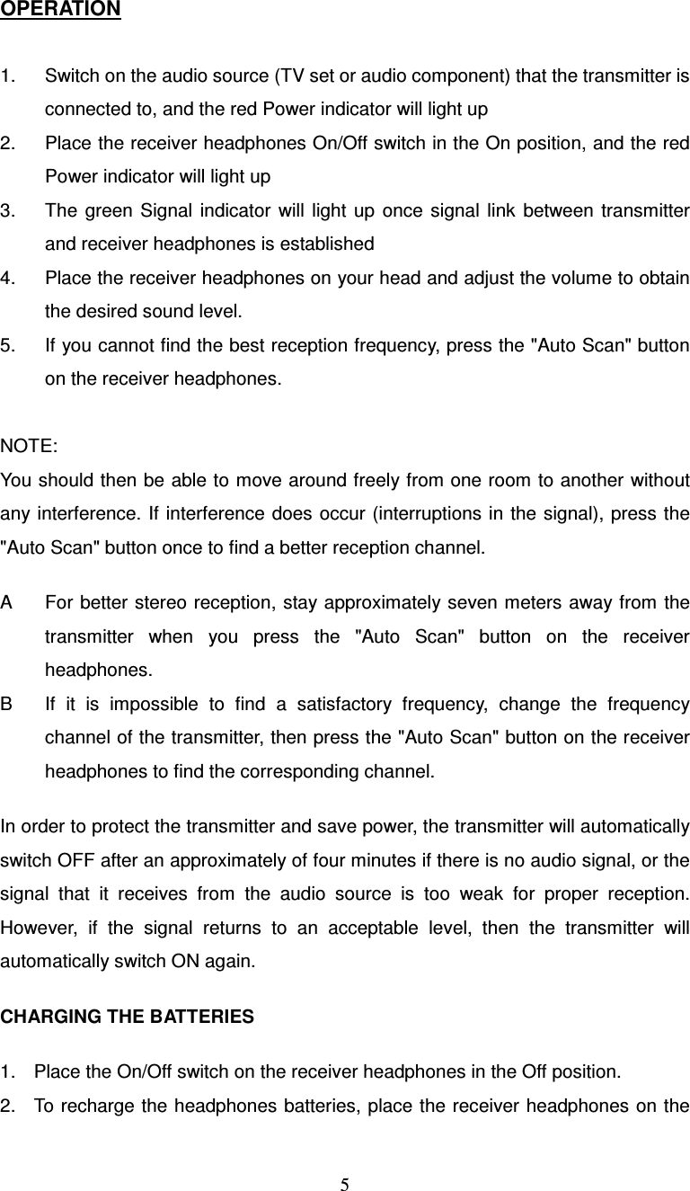  5OPERATION  1.  Switch on the audio source (TV set or audio component) that the transmitter is connected to, and the red Power indicator will light up 2.  Place the receiver headphones On/Off switch in the On position, and the red Power indicator will light up 3.  The  green  Signal  indicator  will  light  up  once  signal  link  between  transmitter and receiver headphones is established 4.  Place the receiver headphones on your head and adjust the volume to obtain the desired sound level. 5.  If you cannot find the best reception frequency, press the &quot;Auto Scan&quot; button on the receiver headphones.  NOTE: You should then be able to move around freely from one room to another without any interference. If interference does occur (interruptions in  the signal), press the &quot;Auto Scan&quot; button once to find a better reception channel.  A  For better stereo reception,  stay approximately seven meters away from the transmitter  when  you  press  the  &quot;Auto  Scan&quot;  button  on  the  receiver headphones. B  If  it  is  impossible  to  find  a  satisfactory  frequency,  change  the  frequency channel of the transmitter, then press the &quot;Auto Scan&quot; button on the receiver headphones to find the corresponding channel.  In order to protect the transmitter and save power, the transmitter will automatically switch OFF after an approximately of four minutes if there is no audio signal, or the signal  that  it  receives  from  the  audio  source  is  too  weak  for  proper  reception. However,  if  the  signal  returns  to  an  acceptable  level,  then  the  transmitter  will automatically switch ON again.  CHARGING THE BATTERIES  1.  Place the On/Off switch on the receiver headphones in the Off position. 2.  To recharge the headphones  batteries, place the receiver headphones on the 