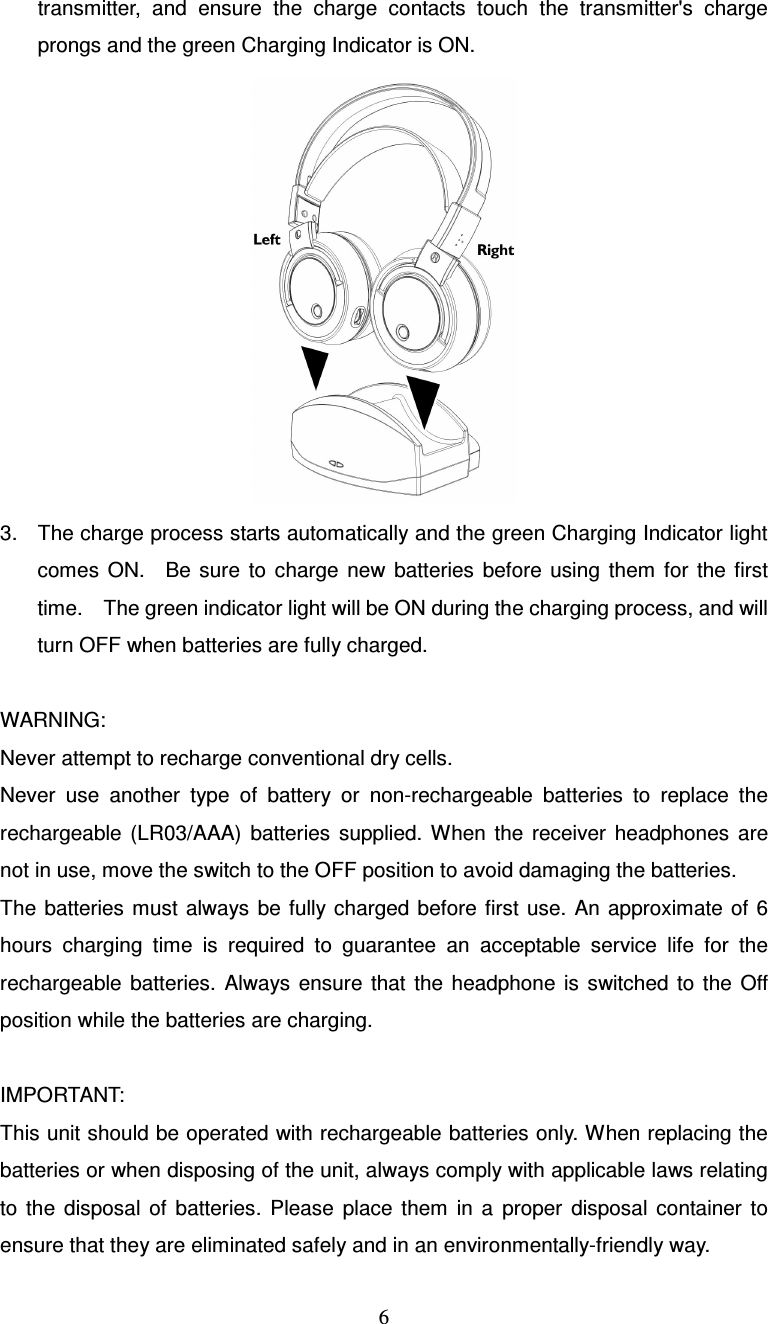  6transmitter,  and  ensure  the  charge  contacts  touch  the  transmitter&apos;s  charge prongs and the green Charging Indicator is ON.  3.  The charge process starts automatically and the green Charging Indicator light comes  ON.    Be  sure  to  charge  new  batteries  before  using  them  for  the  first time.    The green indicator light will be ON during the charging process, and will turn OFF when batteries are fully charged.  WARNING: Never attempt to recharge conventional dry cells. Never  use  another  type  of  battery  or  non-rechargeable  batteries  to  replace  the rechargeable  (LR03/AAA)  batteries  supplied.  When  the  receiver  headphones  are not in use, move the switch to the OFF position to avoid damaging the batteries. The  batteries  must  always  be fully charged before  first  use. An  approximate  of 6 hours  charging  time  is  required  to  guarantee  an  acceptable  service  life  for  the rechargeable  batteries.  Always  ensure  that  the  headphone  is  switched  to  the  Off position while the batteries are charging.  IMPORTANT: This unit should be operated with rechargeable batteries only. When replacing the batteries or when disposing of the unit, always comply with applicable laws relating to  the  disposal  of  batteries.  Please  place  them  in  a  proper  disposal  container  to ensure that they are eliminated safely and in an environmentally-friendly way. 