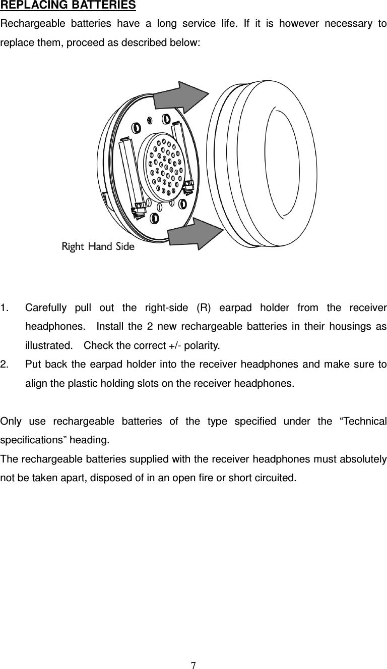  7REPLACING BATTERIES Rechargeable  batteries  have  a  long  service  life.  If  it  is  however  necessary  to replace them, proceed as described below:    1.  Carefully  pull  out  the  right-side  (R)  earpad  holder  from  the  receiver headphones.    Install  the  2  new  rechargeable  batteries  in  their  housings  as illustrated.    Check the correct +/- polarity. 2.  Put back the  earpad holder into  the  receiver headphones  and make sure  to align the plastic holding slots on the receiver headphones.  Only  use  rechargeable  batteries  of  the  type  specified  under  the  “Technical specifications” heading. The rechargeable batteries supplied with the receiver headphones must absolutely not be taken apart, disposed of in an open fire or short circuited.   