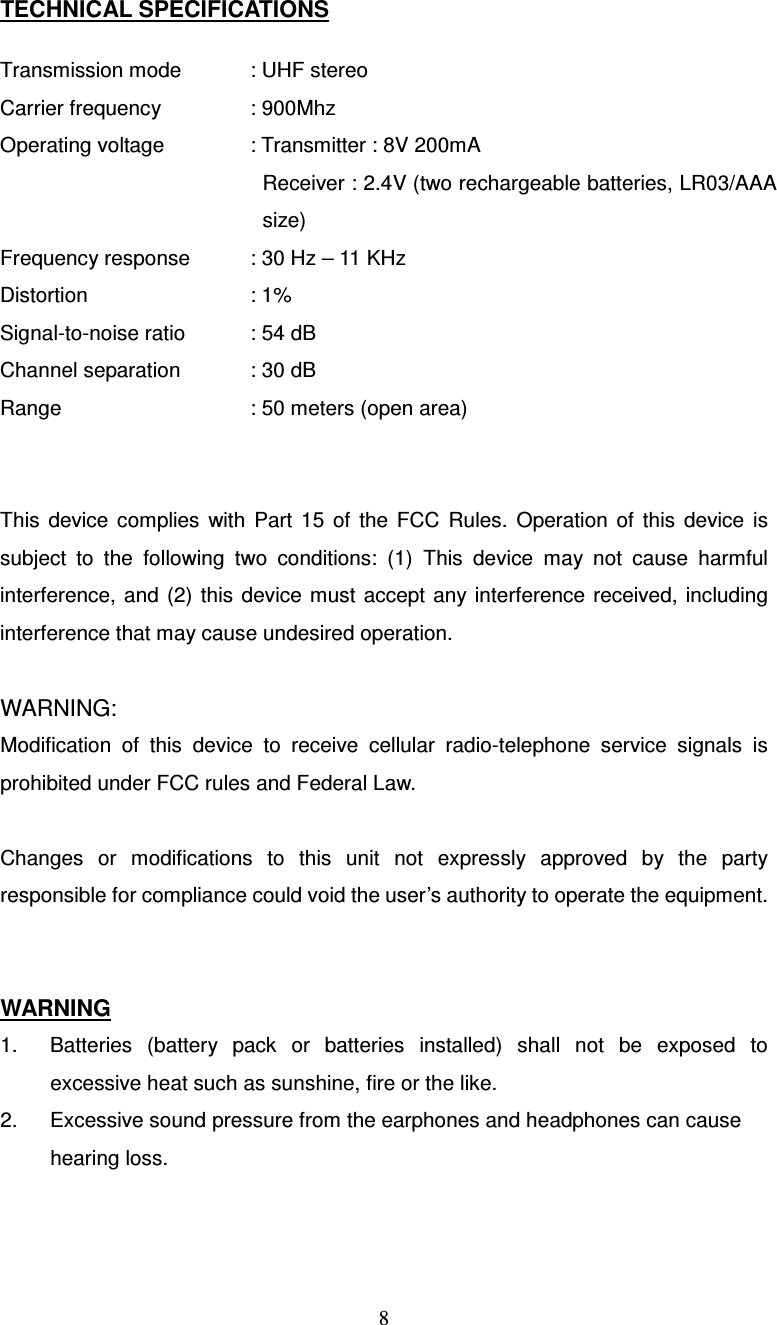  8TECHNICAL SPECIFICATIONS  Transmission mode    : UHF stereo Carrier frequency    : 900Mhz Operating voltage    : Transmitter : 8V 200mA Receiver : 2.4V (two rechargeable batteries, LR03/AAA size) Frequency response    : 30 Hz – 11 KHz Distortion          : 1% Signal-to-noise ratio    : 54 dB Channel separation    : 30 dB Range        : 50 meters (open area)   This  device  complies  with  Part  15  of  the  FCC  Rules.  Operation  of  this  device  is subject  to  the  following  two  conditions:  (1)  This  device  may  not  cause  harmful interference,  and  (2)  this  device  must accept any  interference received, including interference that may cause undesired operation.  WARNING: Modification  of  this  device  to  receive  cellular  radio-telephone  service  signals  is prohibited under FCC rules and Federal Law.  Changes  or  modifications  to  this  unit  not  expressly  approved  by  the  party responsible for compliance could void the user’s authority to operate the equipment.   WARNING 1.  Batteries  (battery  pack  or  batteries  installed)  shall  not  be  exposed  to excessive heat such as sunshine, fire or the like. 2.  Excessive sound pressure from the earphones and headphones can cause hearing loss.   