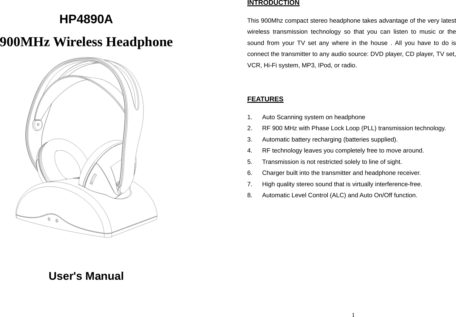  HP4890A 900MHz Wireless Headphone   User&apos;s Manual  1INTRODUCTION  This 900Mhz compact stereo headphone takes advantage of the very latest wireless transmission technology so that you can listen to music or the sound from your TV set any where in the house . All you have to do is connect the transmitter to any audio source: DVD player, CD player, TV set, VCR, Hi-Fi system, MP3, IPod, or radio.   FEATURES  1.  Auto Scanning system on headphone 2.  RF 900 MHz with Phase Lock Loop (PLL) transmission technology. 3.  Automatic battery recharging (batteries supplied). 4.  RF technology leaves you completely free to move around. 5.  Transmission is not restricted solely to line of sight. 6.  Charger built into the transmitter and headphone receiver. 7.  High quality stereo sound that is virtually interference-free. 8.  Automatic Level Control (ALC) and Auto On/Off function.   