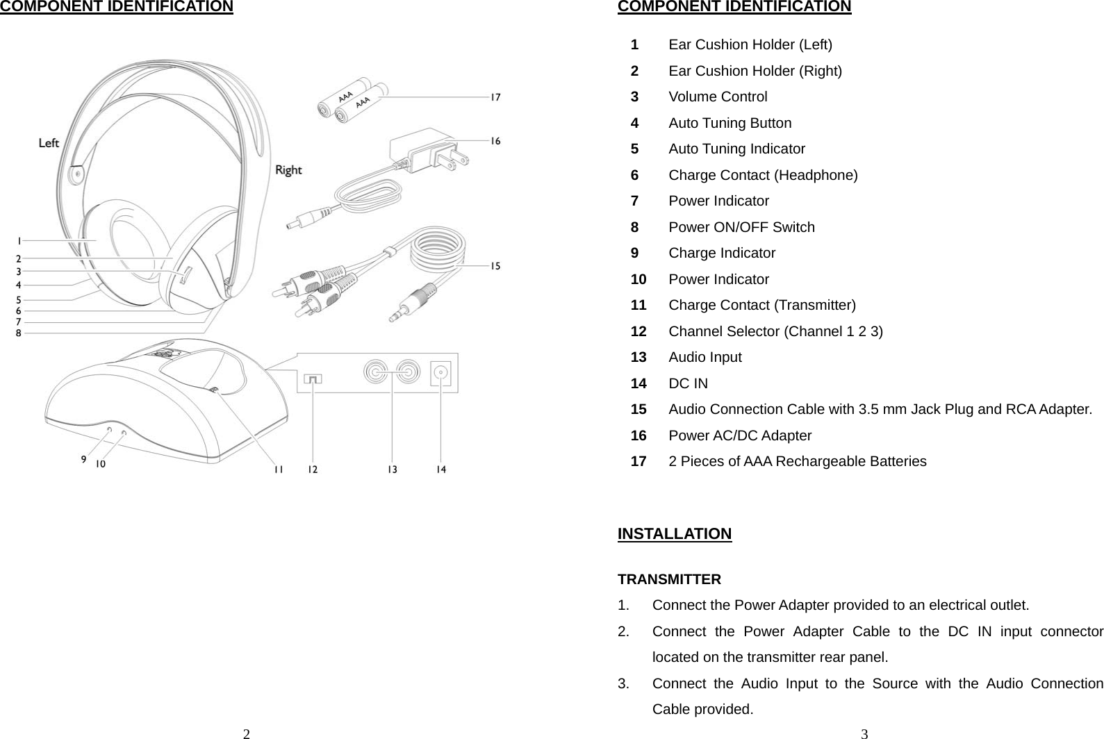  2 COMPONENT IDENTIFICATION   3COMPONENT IDENTIFICATION  1  Ear Cushion Holder (Left) 2  Ear Cushion Holder (Right) 3  Volume Control 4  Auto Tuning Button 5  Auto Tuning Indicator 6  Charge Contact (Headphone) 7  Power Indicator 8  Power ON/OFF Switch 9  Charge Indicator 10  Power Indicator 11  Charge Contact (Transmitter) 12  Channel Selector (Channel 1 2 3) 13  Audio Input 14  DC IN 15  Audio Connection Cable with 3.5 mm Jack Plug and RCA Adapter. 16  Power AC/DC Adapter 17  2 Pieces of AAA Rechargeable Batteries   INSTALLATION  TRANSMITTER 1.  Connect the Power Adapter provided to an electrical outlet. 2.  Connect the Power Adapter Cable to the DC IN input connector located on the transmitter rear panel.   3.  Connect the Audio Input to the Source with the Audio Connection Cable provided. 