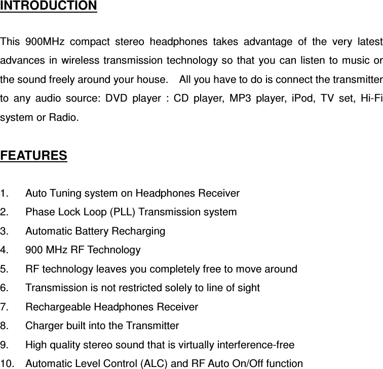 INTRODUCTION  This  900MHz  compact  stereo  headphones  takes  advantage  of  the  very  latest advances in wireless transmission technology so  that  you can listen to music or the sound freely around your house.    All you have to do is connect the transmitter to  any  audio  source:  DVD  player  :  CD  player,  MP3  player,  iPod,  TV  set,  Hi-Fi system or Radio.  FEATURES  1.  Auto Tuning system on Headphones Receiver 2.  Phase Lock Loop (PLL) Transmission system   3.  Automatic Battery Recharging 4.  900 MHz RF Technology 5.  RF technology leaves you completely free to move around 6.  Transmission is not restricted solely to line of sight 7.  Rechargeable Headphones Receiver 8.  Charger built into the Transmitter 9.  High quality stereo sound that is virtually interference-free 10.  Automatic Level Control (ALC) and RF Auto On/Off function    