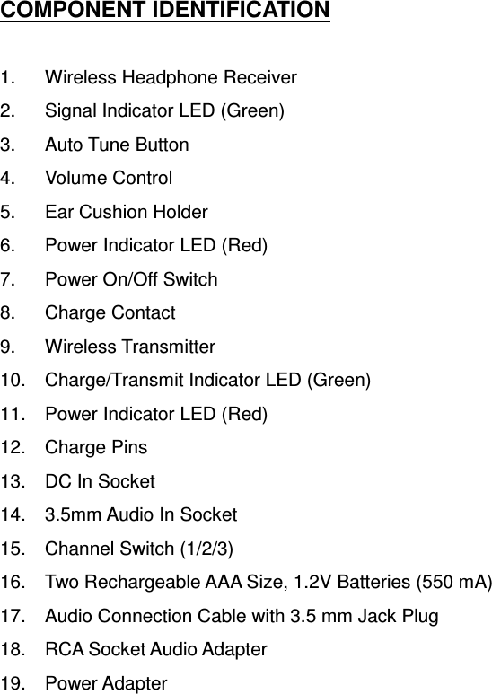 COMPONENT IDENTIFICATION  1.  Wireless Headphone Receiver 2.  Signal Indicator LED (Green) 3.  Auto Tune Button 4.  Volume Control 5.  Ear Cushion Holder 6.  Power Indicator LED (Red) 7.  Power On/Off Switch 8.  Charge Contact 9.  Wireless Transmitter 10.  Charge/Transmit Indicator LED (Green) 11.  Power Indicator LED (Red) 12.  Charge Pins 13.  DC In Socket 14.  3.5mm Audio In Socket 15.  Channel Switch (1/2/3) 16.  Two Rechargeable AAA Size, 1.2V Batteries (550 mA) 17.  Audio Connection Cable with 3.5 mm Jack Plug 18.  RCA Socket Audio Adapter 19.  Power Adapter  