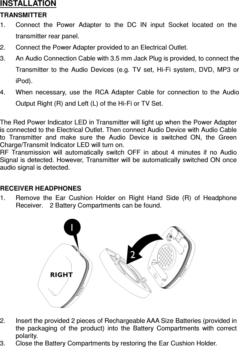 INSTALLATION TRANSMITTER 1.  Connect  the  Power  Adapter  to  the  DC  IN  input  Socket  located  on  the transmitter rear panel. 2.  Connect the Power Adapter provided to an Electrical Outlet. 3.  An Audio Connection Cable with 3.5 mm Jack Plug is provided, to connect the Transmitter  to  the  Audio  Devices  (e.g.  TV  set,  Hi-Fi  system,  DVD,  MP3  or iPod).   4.  When  necessary,  use  the  RCA  Adapter  Cable  for  connection  to  the  Audio Output Right (R) and Left (L) of the Hi-Fi or TV Set.  The Red Power Indicator LED in Transmitter will light up when the Power Adapter is connected to the Electrical Outlet. Then connect Audio Device with Audio Cable to  Transmitter  and  make  sure  the  Audio  Device  is  switched  ON,  the  Green Charge/Transmit Indicator LED will turn on. RF  Transmission  will  automatically  switch  OFF  in  about  4  minutes  if  no  Audio Signal is detected. However, Transmitter will be automatically switched ON once audio signal is detected.   RECEIVER HEADPHONES 1.  Remove  the  Ear  Cushion  Holder  on  Right  Hand  Side  (R)  of  Headphone Receiver.    2 Battery Compartments can be found.    2.  Insert the provided 2 pieces of Rechargeable AAA Size Batteries (provided in the  packaging  of  the  product)  into  the  Battery  Compartments  with  correct polarity. 3.  Close the Battery Compartments by restoring the Ear Cushion Holder.   