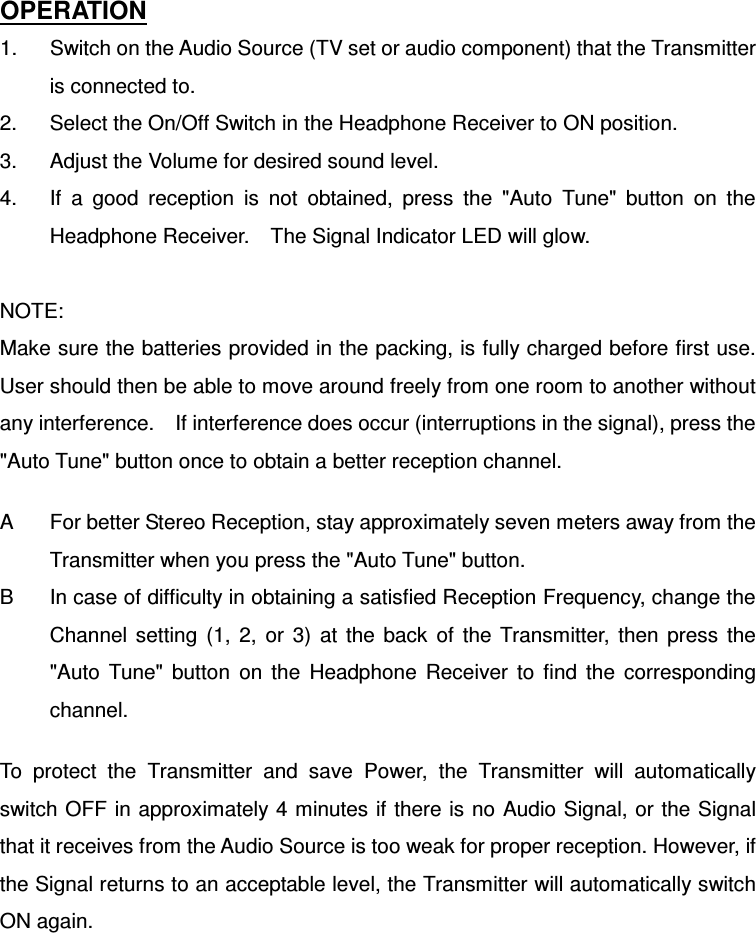 OPERATION 1.  Switch on the Audio Source (TV set or audio component) that the Transmitter is connected to. 2.  Select the On/Off Switch in the Headphone Receiver to ON position. 3.  Adjust the Volume for desired sound level. 4.  If  a  good  reception  is  not  obtained,  press  the  &quot;Auto  Tune&quot;  button  on  the Headphone Receiver.    The Signal Indicator LED will glow.  NOTE: Make sure the batteries provided in the packing, is fully charged before first use. User should then be able to move around freely from one room to another without any interference.    If interference does occur (interruptions in the signal), press the &quot;Auto Tune&quot; button once to obtain a better reception channel.  A  For better Stereo Reception, stay approximately seven meters away from the Transmitter when you press the &quot;Auto Tune&quot; button. B  In case of difficulty in obtaining a satisfied Reception Frequency, change the Channel  setting  (1,  2,  or  3)  at  the  back  of  the  Transmitter,  then  press  the &quot;Auto  Tune&quot;  button  on  the  Headphone  Receiver  to  find  the  corresponding channel.  To  protect  the  Transmitter  and  save  Power,  the  Transmitter  will  automatically switch OFF in approximately 4 minutes if there is no Audio Signal, or the Signal that it receives from the Audio Source is too weak for proper reception. However, if the Signal returns to an acceptable level, the Transmitter will automatically switch ON again.     