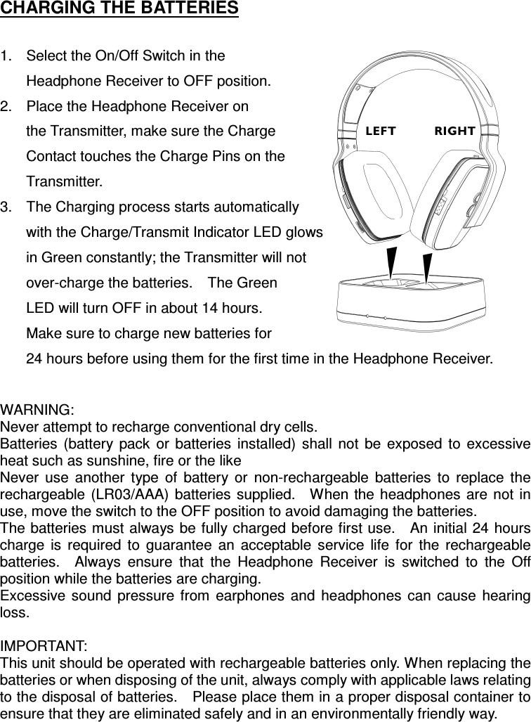 CHARGING THE BATTERIES  1.  Select the On/Off Switch in the Headphone Receiver to OFF position. 2.  Place the Headphone Receiver on the Transmitter, make sure the Charge Contact touches the Charge Pins on the Transmitter. 3.  The Charging process starts automatically with the Charge/Transmit Indicator LED glows     in Green constantly; the Transmitter will not over-charge the batteries.    The Green LED will turn OFF in about 14 hours. Make sure to charge new batteries for 24 hours before using them for the first time in the Headphone Receiver.  WARNING: Never attempt to recharge conventional dry cells.   Batteries  (battery  pack  or  batteries  installed)  shall  not  be  exposed  to  excessive heat such as sunshine, fire or the like  Never  use  another  type  of  battery  or  non-rechargeable  batteries  to  replace  the rechargeable  (LR03/AAA)  batteries supplied.    When the  headphones are  not  in use, move the switch to the OFF position to avoid damaging the batteries. The batteries must always be fully charged before first use.    An initial 24 hours charge  is  required  to  guarantee  an  acceptable  service  life  for  the  rechargeable batteries.    Always  ensure  that  the  Headphone  Receiver  is  switched  to  the  Off position while the batteries are charging. Excessive  sound  pressure  from  earphones  and  headphones  can  cause  hearing loss.  IMPORTANT: This unit should be operated with rechargeable batteries only. When replacing the batteries or when disposing of the unit, always comply with applicable laws relating to the disposal of batteries.    Please place them in a proper disposal container to ensure that they are eliminated safely and in an environmentally friendly way.  