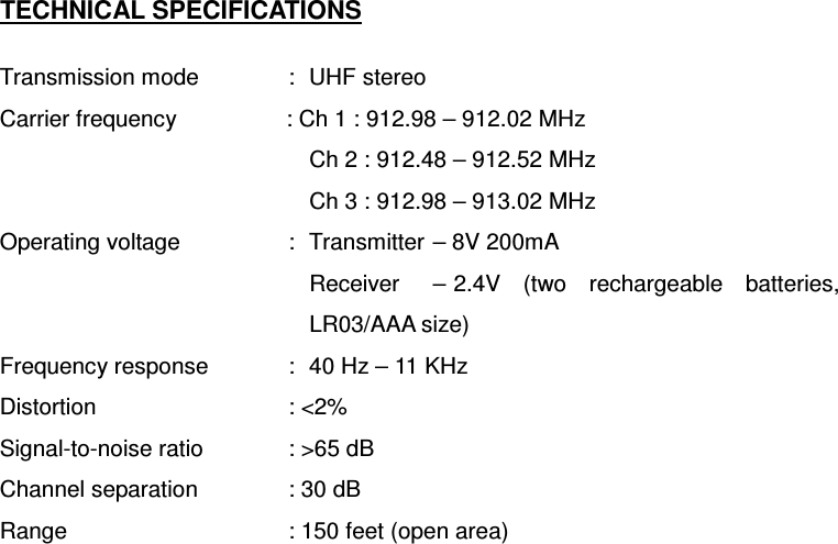 TECHNICAL SPECIFICATIONS  Transmission mode  :  UHF stereo Carrier frequency      : Ch 1 : 912.98 – 912.02 MHz Ch 2 : 912.48 – 912.52 MHz Ch 3 : 912.98 – 913.02 MHz Operating voltage    :  Transmitter – 8V 200mA Receiver  – 2.4V  (two  rechargeable  batteries, LR03/AAA size) Frequency response    :  40 Hz – 11 KHz Distortion     : &lt;2% Signal-to-noise ratio    : &gt;65 dB Channel separation    : 30 dB Range    : 150 feet (open area)                 