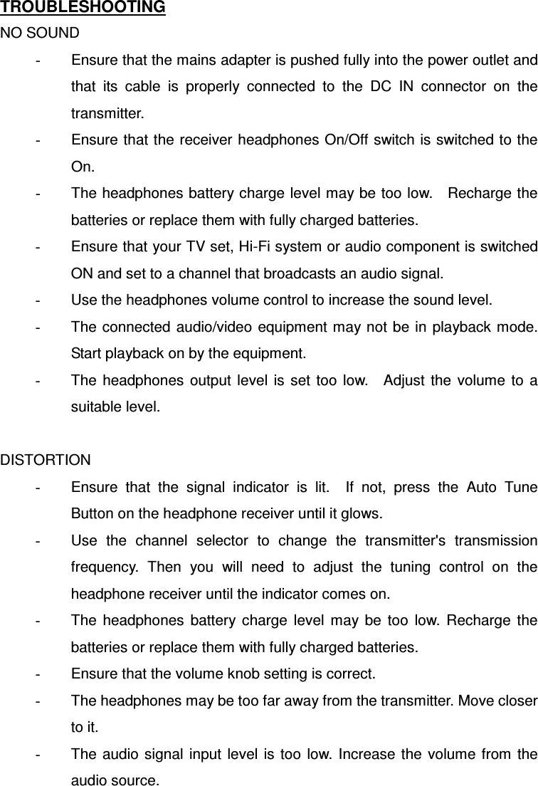 TROUBLESHOOTING NO SOUND -  Ensure that the mains adapter is pushed fully into the power outlet and that  its  cable  is  properly  connected  to  the  DC  IN  connector  on  the transmitter. -  Ensure that the receiver headphones On/Off switch is switched to the On. -  The headphones battery charge level may be too low.    Recharge the batteries or replace them with fully charged batteries. -  Ensure that your TV set, Hi-Fi system or audio component is switched ON and set to a channel that broadcasts an audio signal. -  Use the headphones volume control to increase the sound level. -  The connected  audio/video equipment  may not be in  playback mode. Start playback on by the equipment. -  The  headphones  output  level  is  set  too  low.    Adjust  the  volume  to a suitable level.  DISTORTION -  Ensure  that  the  signal  indicator  is  lit.    If  not,  press  the  Auto  Tune Button on the headphone receiver until it glows. -  Use  the  channel  selector  to  change  the  transmitter&apos;s  transmission frequency.  Then  you  will  need  to  adjust  the  tuning  control  on  the headphone receiver until the indicator comes on. -  The  headphones  battery  charge  level  may  be  too  low.  Recharge  the batteries or replace them with fully charged batteries. -  Ensure that the volume knob setting is correct. -  The headphones may be too far away from the transmitter. Move closer to it. -  The  audio  signal  input level  is  too  low. Increase  the  volume from the audio source. 