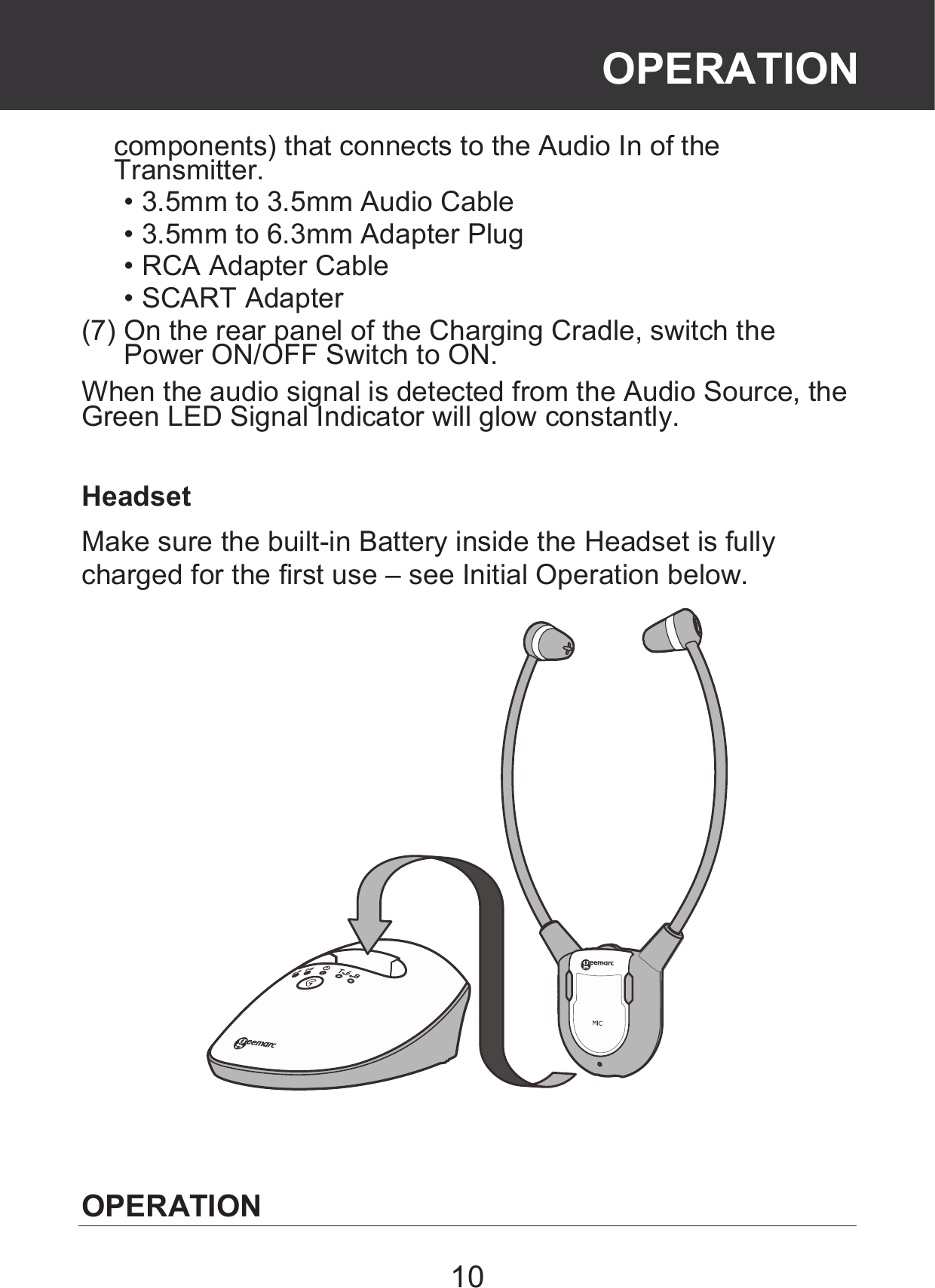 10 components) that connects to the Audio In of the Transmitter.  • 3.5mm to 3.5mm Audio Cable  • 3.5mm to 6.3mm Adapter Plug  • RCA Adapter Cable  • SCART Adapter (7) On the rear panel of the Charging Cradle, switch the Power ON/OFF Switch to ON. When the audio signal is detected from the Audio Source, the Green LED Signal Indicator will glow constantly.  Headset Make sure the built-in Battery inside the Headset is fully charged for the first use – see Initial Operation below.    OPERATION OPERATION 