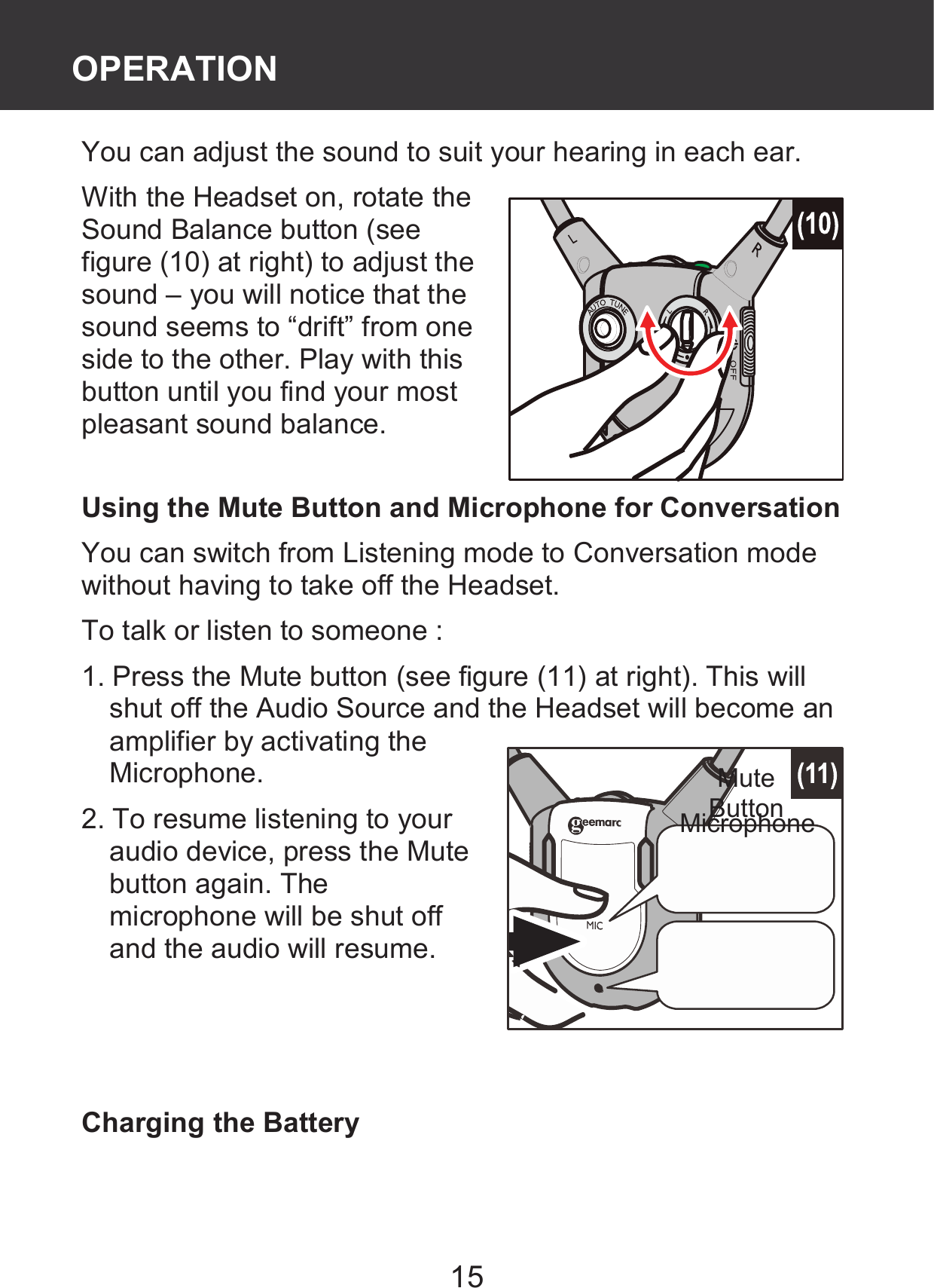 15 You can adjust the sound to suit your hearing in each ear.   With the Headset on, rotate the Sound Balance button (see figure (10) at right) to adjust the sound – you will notice that the sound seems to “drift” from one side to the other. Play with this button until you find your most pleasant sound balance.  Using the Mute Button and Microphone for Conversation You can switch from Listening mode to Conversation mode without having to take off the Headset. To talk or listen to someone :   1. Press the Mute button (see figure (11) at right). This will shut off the Audio Source and the Headset will become an amplifier by activating the Microphone. 2. To resume listening to your audio device, press the Mute button again. The microphone will be shut off and the audio will resume.    Charging the Battery Mute Button Microphone OPERATION 