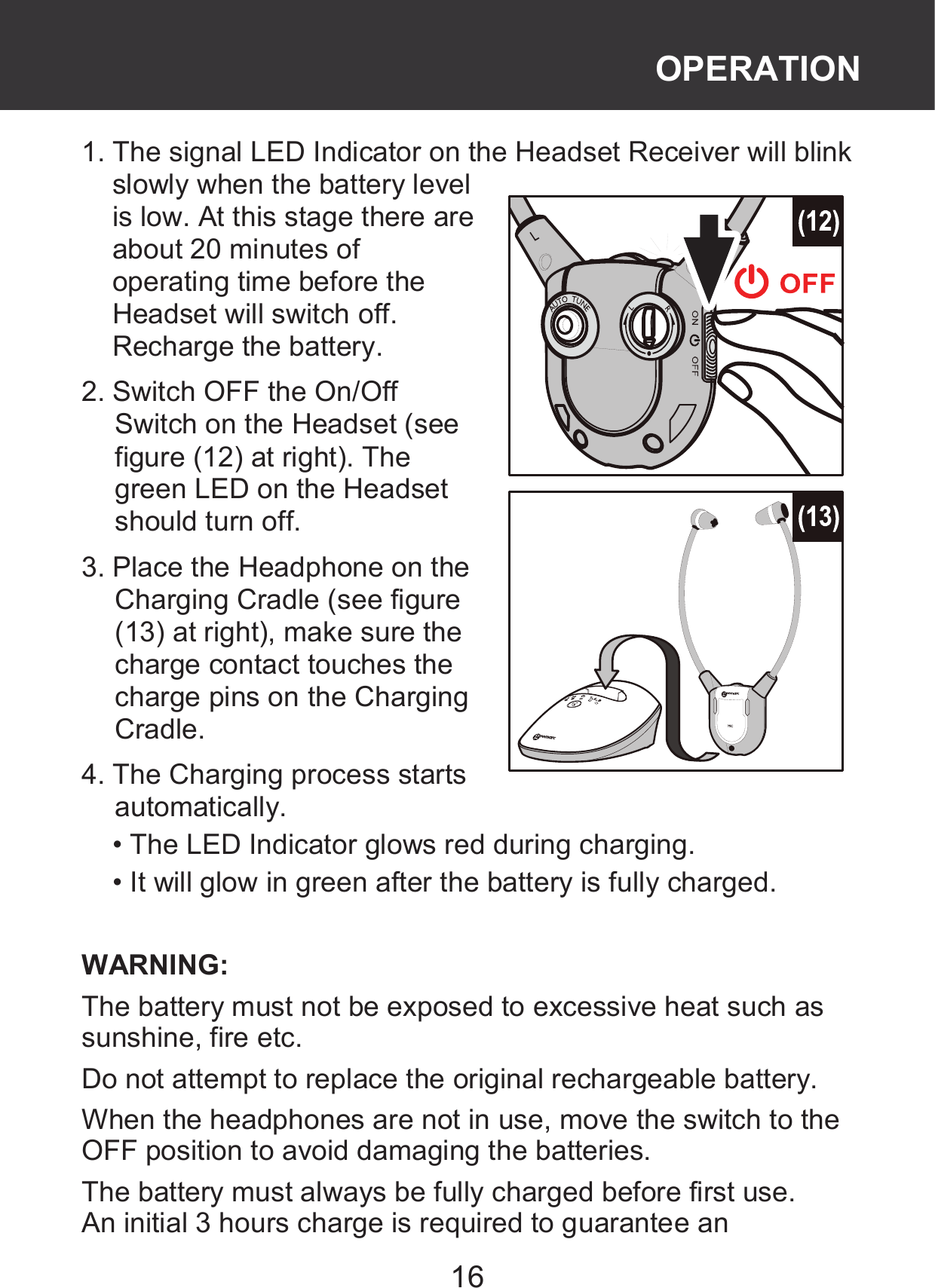 16 1. The signal LED Indicator on the Headset Receiver will blink slowly when the battery level is low. At this stage there are about 20 minutes of operating time before the Headset will switch off. Recharge the battery. 2. Switch OFF the On/Off Switch on the Headset (see figure (12) at right). The green LED on the Headset should turn off. 3. Place the Headphone on the Charging Cradle (see figure (13) at right), make sure the charge contact touches the charge pins on the Charging Cradle. 4. The Charging process starts automatically.   • The LED Indicator glows red during charging. • It will glow in green after the battery is fully charged.  WARNING:   The battery must not be exposed to excessive heat such as sunshine, fire etc. Do not attempt to replace the original rechargeable battery. When the headphones are not in use, move the switch to the OFF position to avoid damaging the batteries. The battery must always be fully charged before first use.   An initial 3 hours charge is required to guarantee an OPERATION 