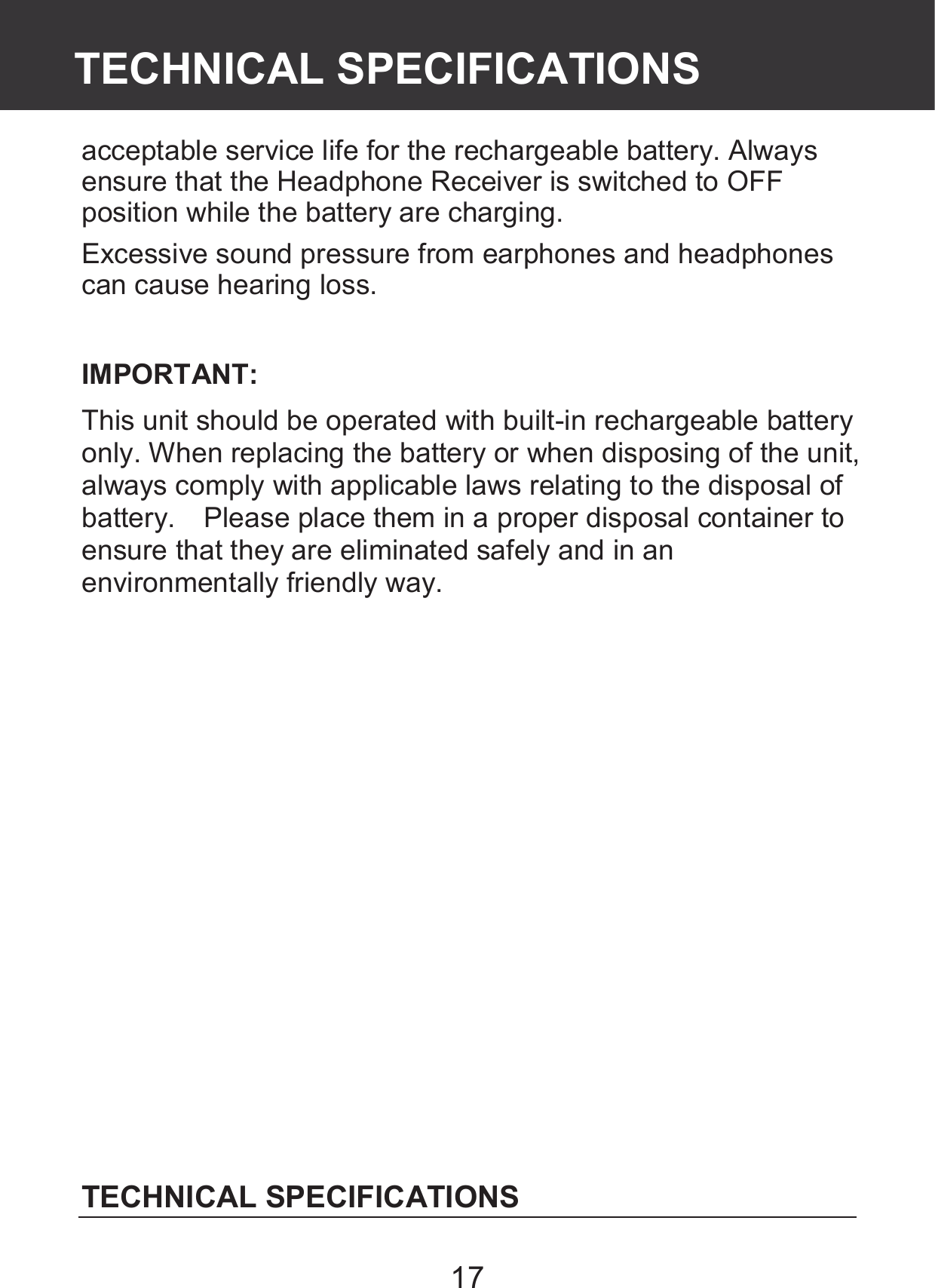 17 acceptable service life for the rechargeable battery. Always ensure that the Headphone Receiver is switched to OFF position while the battery are charging. Excessive sound pressure from earphones and headphones can cause hearing loss.  IMPORTANT: This unit should be operated with built-in rechargeable battery only. When replacing the battery or when disposing of the unit, always comply with applicable laws relating to the disposal of battery.    Please place them in a proper disposal container to ensure that they are eliminated safely and in an environmentally friendly way.               TECHNICAL SPECIFICATIONS  TECHNICAL SPECIFICATIONS 