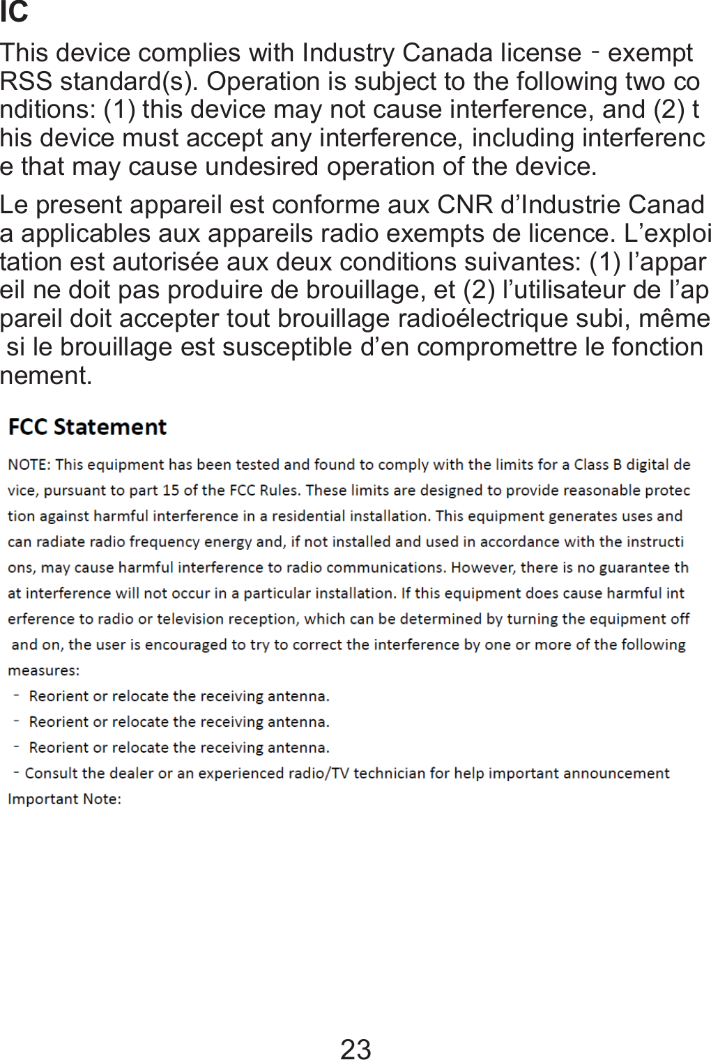 23IC   This device complies with Industry Canada licenseϋexempt RSS standard(s). Operation is subject to the following two conditions: (1) this device may not cause interference, and (2) this device must accept any interference, including interference that may cause undesired operation of the device.  Le present appareil est conforme aux CNR d’Industrie Canada applicables aux appareils radio exempts de licence. L’exploitation est autorisée aux deux conditions suivantes: (1) l’appareil ne doit pas produire de brouillage, et (2) l’utilisateur de l’appareil doit accepter tout brouillage radioélectrique subi, même si le brouillage est susceptible d’en compromettre le fonctionnement.    