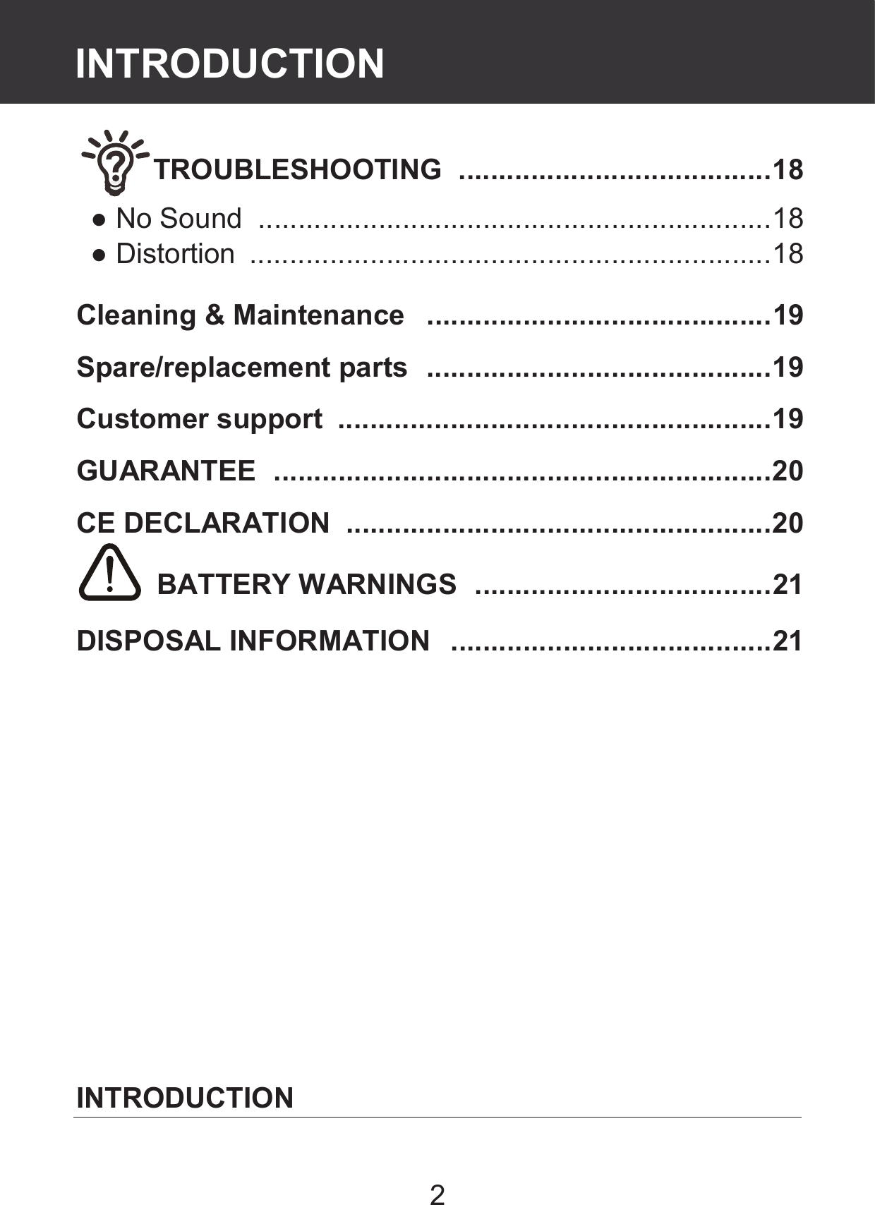 2 TROUBLESHOOTING   ....................................... 18 ● No Sound   ................................................................ 18 ● Distortion   ................................................................. 18  Cleaning &amp; Maintenance   ........................................... 19 Spare/replacement parts   ........................................... 19 Customer support   ...................................................... 19 GUARANTEE   .............................................................. 20 CE DECLARATION   ..................................................... 20  BATTERY WARNINGS   ..................................... 21 DISPOSAL INFORMATION   ........................................ 21              INTRODUCTION Contents INTRODUCTION 