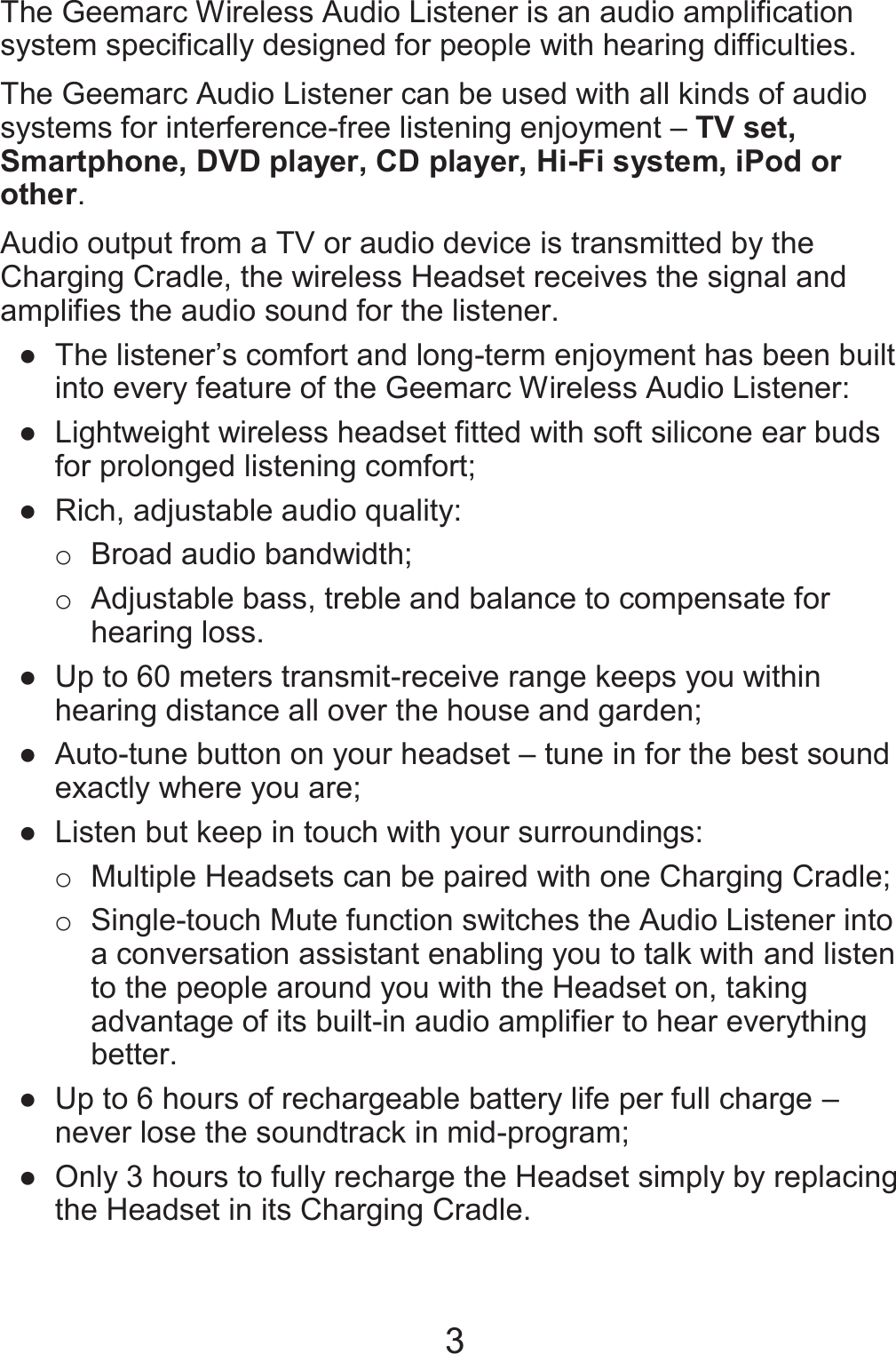 3 The Geemarc Wireless Audio Listener is an audio amplification system specifically designed for people with hearing difficulties. The Geemarc Audio Listener can be used with all kinds of audio systems for interference-free listening enjoyment – TV set, Smartphone, DVD player, CD player, Hi-Fi system, iPod or other. Audio output from a TV or audio device is transmitted by the Charging Cradle, the wireless Headset receives the signal and amplifies the audio sound for the listener. ● The listener’s comfort and long-term enjoyment has been built into every feature of the Geemarc Wireless Audio Listener: ●  Lightweight wireless headset fitted with soft silicone ear buds for prolonged listening comfort; ●  Rich, adjustable audio quality: o  Broad audio bandwidth; o  Adjustable bass, treble and balance to compensate for hearing loss. ●  Up to 60 meters transmit-receive range keeps you within hearing distance all over the house and garden; ●  Auto-tune button on your headset – tune in for the best sound exactly where you are; ●  Listen but keep in touch with your surroundings:   o  Multiple Headsets can be paired with one Charging Cradle; o  Single-touch Mute function switches the Audio Listener into a conversation assistant enabling you to talk with and listen to the people around you with the Headset on, taking advantage of its built-in audio amplifier to hear everything better. ●  Up to 6 hours of rechargeable battery life per full charge – never lose the soundtrack in mid-program; ●  Only 3 hours to fully recharge the Headset simply by replacing the Headset in its Charging Cradle. 