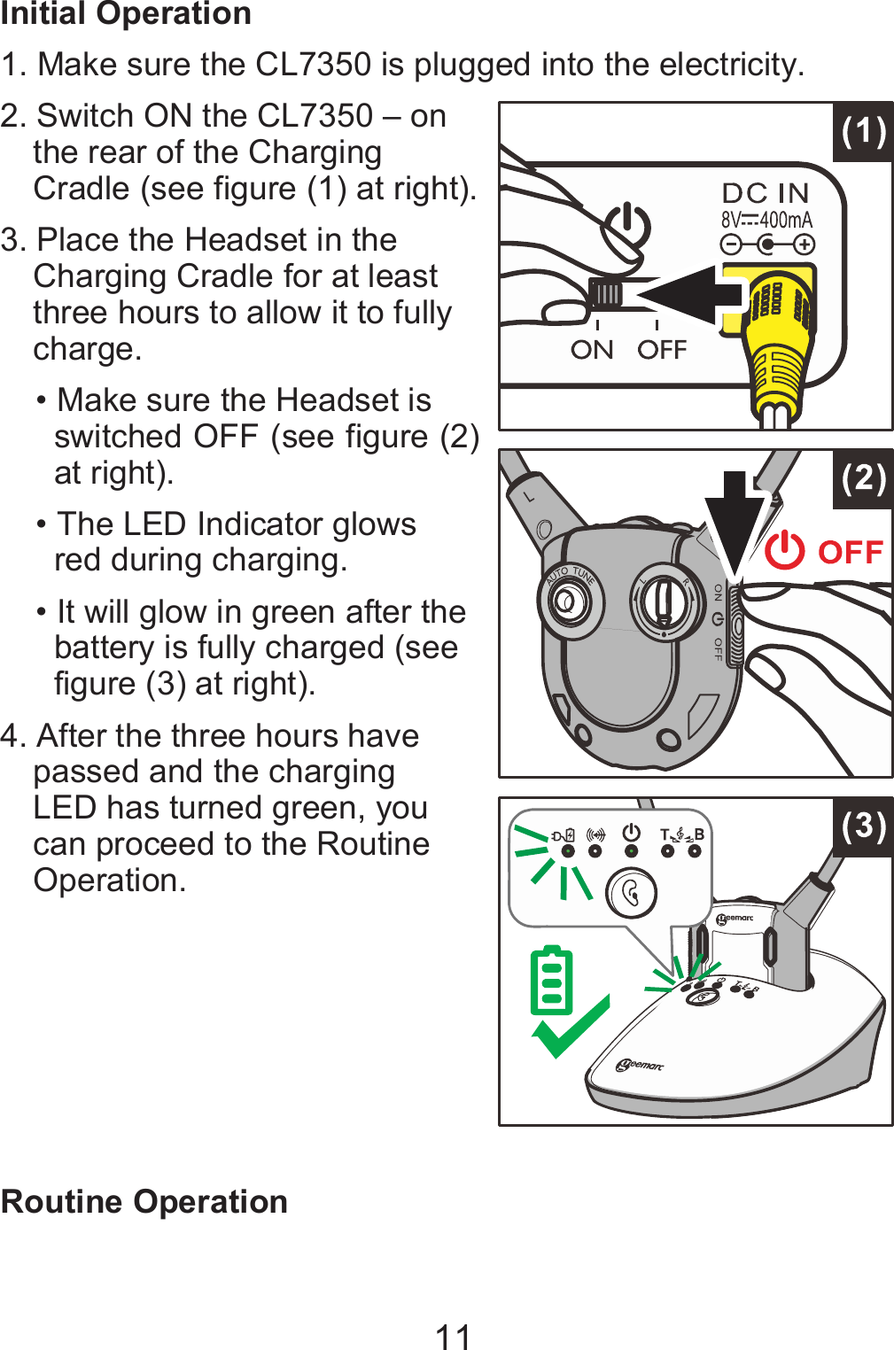 11 Initial Operation 1. Make sure the CL7350 is plugged into the electricity. 2. Switch ON the CL7350 – on the rear of the Charging Cradle (see figure (1) at right).   3. Place the Headset in the Charging Cradle for at least three hours to allow it to fully charge. • Make sure the Headset is switched OFF (see figure (2) at right).   • The LED Indicator glows red during charging. • It will glow in green after the battery is fully charged (see figure (3) at right). 4. After the three hours have passed and the charging LED has turned green, you can proceed to the Routine Operation.         Routine Operation 