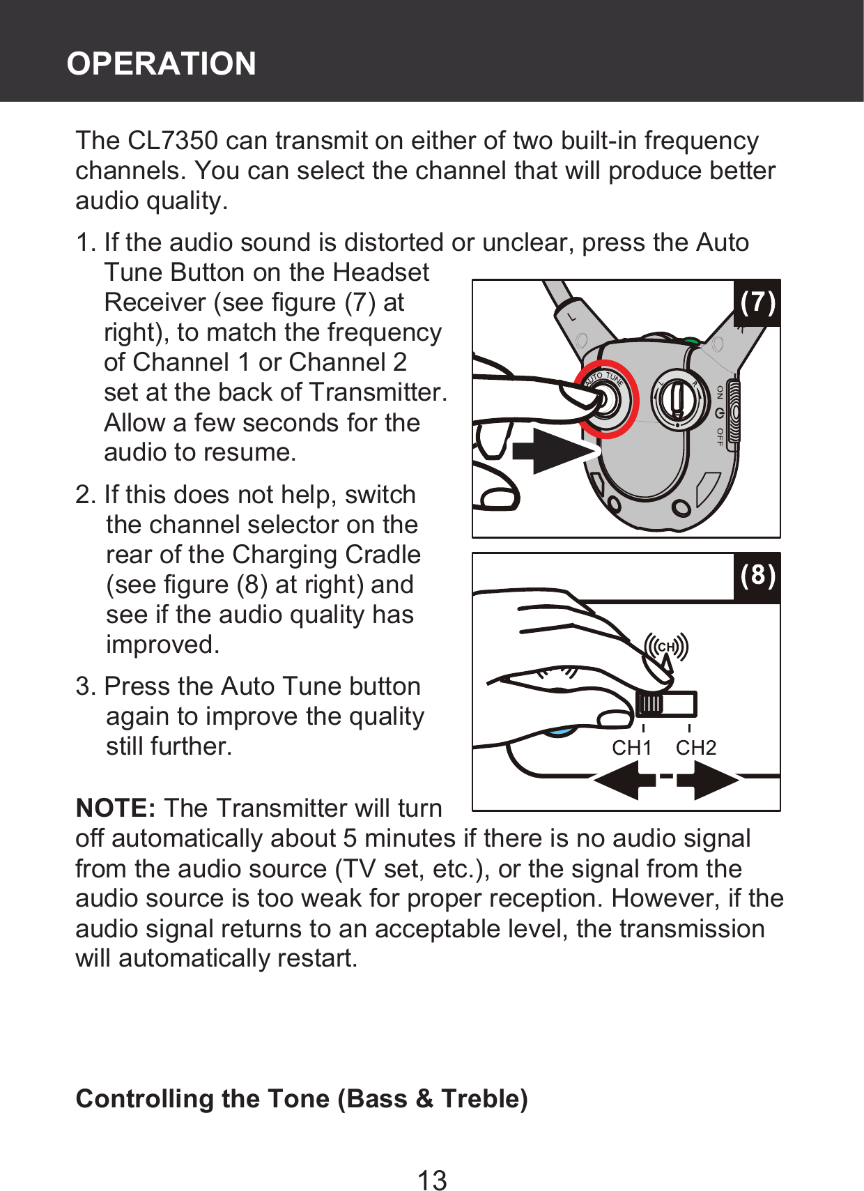 13 The CL7350 can transmit on either of two built-in frequency channels. You can select the channel that will produce better audio quality. 1. If the audio sound is distorted or unclear, press the Auto Tune Button on the Headset Receiver (see figure (7) at right), to match the frequency of Channel 1 or Channel 2 set at the back of Transmitter. Allow a few seconds for the audio to resume. 2. If this does not help, switch the channel selector on the rear of the Charging Cradle (see figure (8) at right) and see if the audio quality has improved. 3. Press the Auto Tune button again to improve the quality still further.  NOTE: The Transmitter will turn off automatically about 5 minutes if there is no audio signal from the audio source (TV set, etc.), or the signal from the audio source is too weak for proper reception. However, if the audio signal returns to an acceptable level, the transmission will automatically restart.    Controlling the Tone (Bass &amp; Treble) OPERATION 