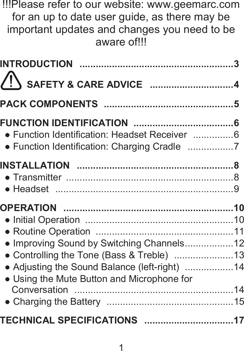 1  !!!Please refer to our website: www.geemarc.com for an up to date user guide, as there may be important updates and changes you need to be aware of!!!  INTRODUCTION   ......................................................... 3   SAFETY &amp; CARE ADVICE   ............................... 4  PACK COMPONENTS   ................................................ 5  FUNCTION IDENTIFICATION   ..................................... 6 ● Function Identification: Headset Receiver   ............... 6 ● Function Identification: Charging Cradle   ................. 7  INSTALLATION   .......................................................... 8 ● Transmitter   .............................................................. 8 ● Headset   .................................................................. 9  OPERATION   ............................................................... 10 ● Initial Operation   ....................................................... 10 ● Routine Operation   ................................................... 11 ● Improving Sound by Switching Channels .................. 12 ● Controlling the Tone (Bass &amp; Treble)   ...................... 13 ● Adjusting the Sound Balance (left-right)   .................. 14 ● Using the Mute Button and Microphone for Conversation   ........................................................... 14 ● Charging the Battery   ............................................... 15  TECHNICAL SPECIFICATIONS   ................................. 17  