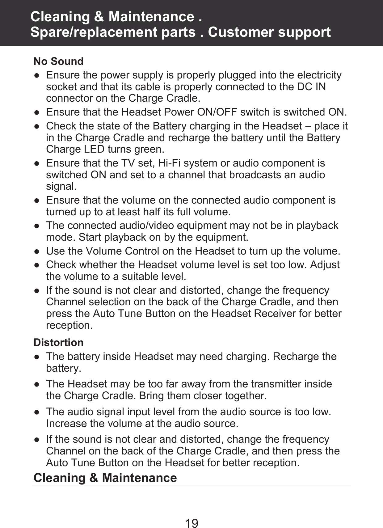 19 No Sound ●  Ensure the power supply is properly plugged into the electricity socket and that its cable is properly connected to the DC IN connector on the Charge Cradle. ●  Ensure that the Headset Power ON/OFF switch is switched ON. ●  Check the state of the Battery charging in the Headset – place it in the Charge Cradle and recharge the battery until the Battery Charge LED turns green. ●  Ensure that the TV set, Hi-Fi system or audio component is switched ON and set to a channel that broadcasts an audio signal. ●  Ensure that the volume on the connected audio component is turned up to at least half its full volume. ●  The connected audio/video equipment may not be in playback mode. Start playback on by the equipment. ●  Use the Volume Control on the Headset to turn up the volume. ●  Check whether the Headset volume level is set too low. Adjust the volume to a suitable level. ●  If the sound is not clear and distorted, change the frequency Channel selection on the back of the Charge Cradle, and then press the Auto Tune Button on the Headset Receiver for better reception. Distortion ●  The battery inside Headset may need charging. Recharge the battery. ●  The Headset may be too far away from the transmitter inside the Charge Cradle. Bring them closer together. ●  The audio signal input level from the audio source is too low. Increase the volume at the audio source. ●  If the sound is not clear and distorted, change the frequency Channel on the back of the Charge Cradle, and then press the Auto Tune Button on the Headset for better reception. Cleaning &amp; Maintenance Cleaning &amp; Maintenance .   Spare/replacement parts . Customer support 