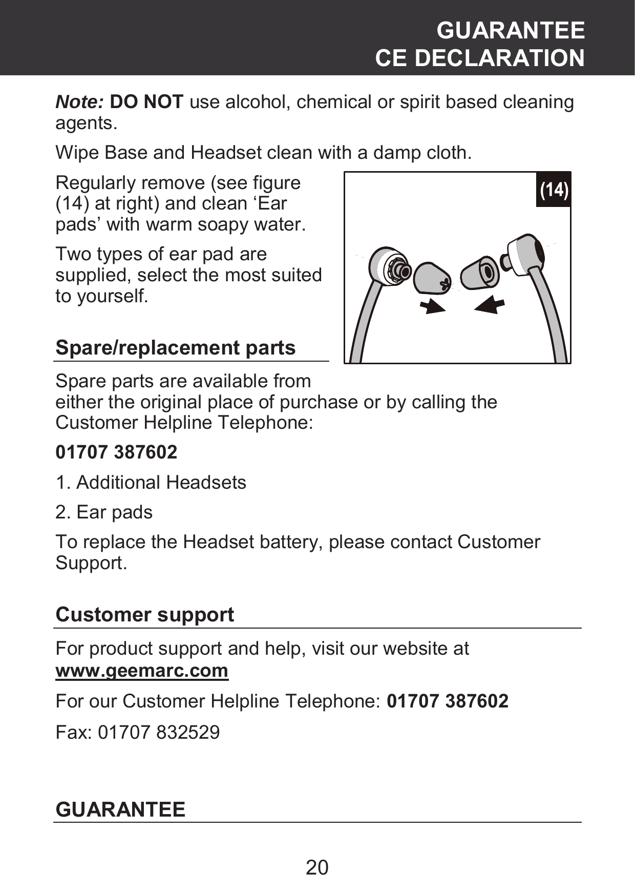 20 Note: DO NOT use alcohol, chemical or spirit based cleaning agents. Wipe Base and Headset clean with a damp cloth.   Regularly remove (see figure (14) at right) and clean ‘Ear pads’ with warm soapy water. Two types of ear pad are supplied, select the most suited to yourself.  Spare/replacement parts Spare parts are available from either the original place of purchase or by calling the Customer Helpline Telephone:   01707 387602 1. Additional Headsets 2. Ear pads To replace the Headset battery, please contact Customer Support.  Customer support For product support and help, visit our website at www.geemarc.com  For our Customer Helpline Telephone: 01707 387602 Fax: 01707 832529   GUARANTEE GUARANTEE CE DECLARATION 