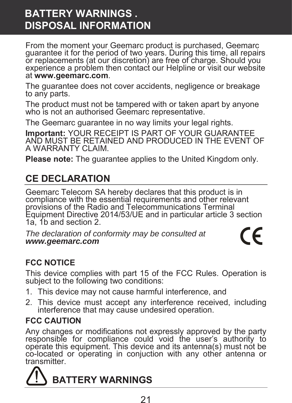 21 From the moment your Geemarc product is purchased, Geemarc guarantee it for the period of two years. During this time, all repairs or replacements (at our discretion) are free of charge. Should you experience a problem then contact our Helpline or visit our website at www.geemarc.com. The guarantee does not cover accidents, negligence or breakage to any parts. The product must not be tampered with or taken apart by anyone who is not an authorised Geemarc representative. The Geemarc guarantee in no way limits your legal rights. Important: YOUR RECEIPT IS PART OF YOUR GUARANTEE AND MUST BE RETAINED AND PRODUCED IN THE EVENT OF A WARRANTY CLAIM. Please note: The guarantee applies to the United Kingdom only.  CE DECLARATION Geemarc Telecom SA hereby declares that this product is in compliance with the essential requirements and other relevant provisions of the Radio and Telecommunications Terminal Equipment Directive 2014/53/UE and in particular article 3 section 1a, 1b and section 2. The declaration of conformity may be consulted at www.geemarc.com  FCC NOTICE This device complies with part 15 of the FCC Rules. Operation is subject to the following two conditions: 1.  This device may not cause harmful interference, and 2.  This  device  must  accept  any  interference  received,  including interference that may cause undesired operation. FCC CAUTION Any changes or modifications not expressly approved by the party responsible for compliance could void the user’s authority to operate this equipment. This device and its antenna(s) must not be co-located  or  operating  in  conjuction  with  any  other  antenna  or transmitter.  BATTERY WARNINGS BATTERY WARNINGS .   DISPOSAL INFORMATION 