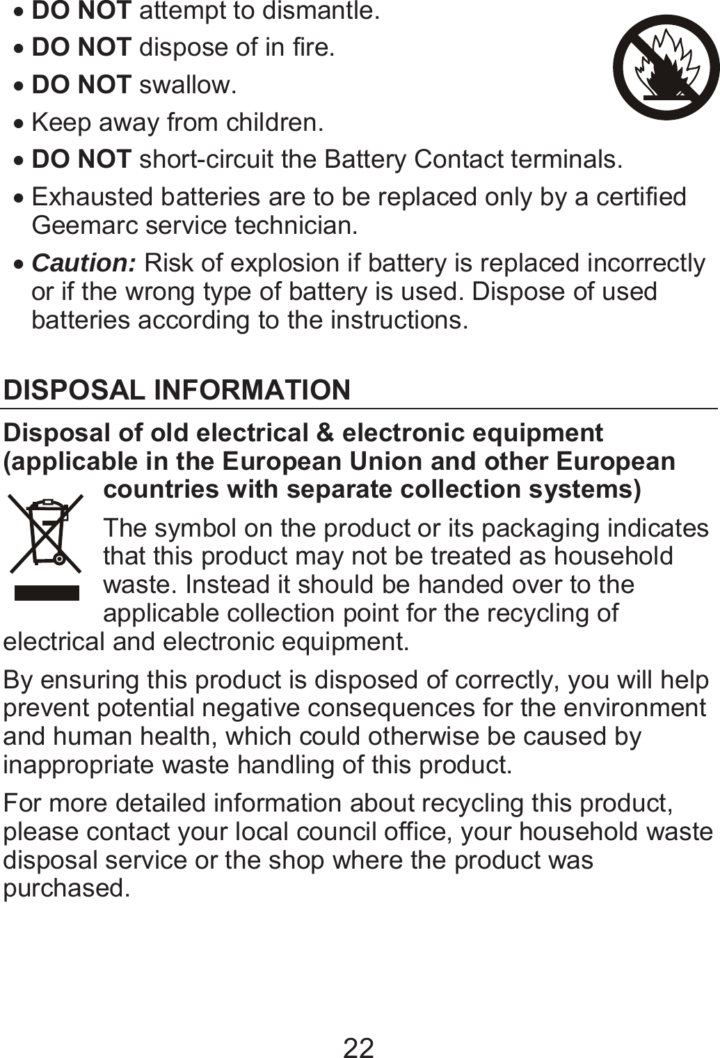 22 x DO NOT attempt to dismantle. x DO NOT dispose of in fire. x DO NOT swallow.   x Keep away from children. x DO NOT short-circuit the Battery Contact terminals. x Exhausted batteries are to be replaced only by a certified Geemarc service technician. x Caution: Risk of explosion if battery is replaced incorrectly or if the wrong type of battery is used. Dispose of used batteries according to the instructions.  DISPOSAL INFORMATION Disposal of old electrical &amp; electronic equipment (applicable in the European Union and other European countries with separate collection systems) The symbol on the product or its packaging indicates that this product may not be treated as household waste. Instead it should be handed over to the applicable collection point for the recycling of electrical and electronic equipment.   By ensuring this product is disposed of correctly, you will help prevent potential negative consequences for the environment and human health, which could otherwise be caused by inappropriate waste handling of this product.   For more detailed information about recycling this product, please contact your local council office, your household waste disposal service or the shop where the product was purchased.   