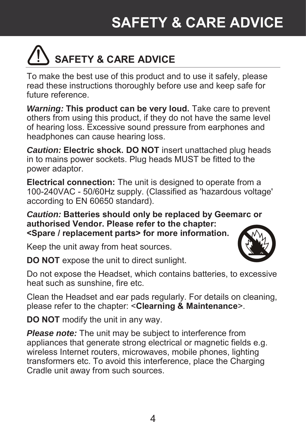 4  SAFETY &amp; CARE ADVICE To make the best use of this product and to use it safely, please read these instructions thoroughly before use and keep safe for future reference. Warning: This product can be very loud. Take care to prevent others from using this product, if they do not have the same level of hearing loss. Excessive sound pressure from earphones and headphones can cause hearing loss. Caution: Electric shock. DO NOT insert unattached plug heads in to mains power sockets. Plug heads MUST be fitted to the power adaptor. Electrical connection: The unit is designed to operate from a 100-240VAC - 50/60Hz supply. (Classified as &apos;hazardous voltage&apos; according to EN 60650 standard). Caution: Batteries should only be replaced by Geemarc or authorised Vendor. Please refer to the chapter: &lt;Spare / replacement parts&gt; for more information. Keep the unit away from heat sources.   DO NOT expose the unit to direct sunlight. Do not expose the Headset, which contains batteries, to excessive heat such as sunshine, fire etc. Clean the Headset and ear pads regularly. For details on cleaning, please refer to the chapter: &lt;Clearning &amp; Maintenance&gt;. DO NOT modify the unit in any way. Please note: The unit may be subject to interference from appliances that generate strong electrical or magnetic fields e.g. wireless Internet routers, microwaves, mobile phones, lighting transformers etc. To avoid this interference, place the Charging Cradle unit away from such sources.   SAFETY &amp; CARE ADVICE 