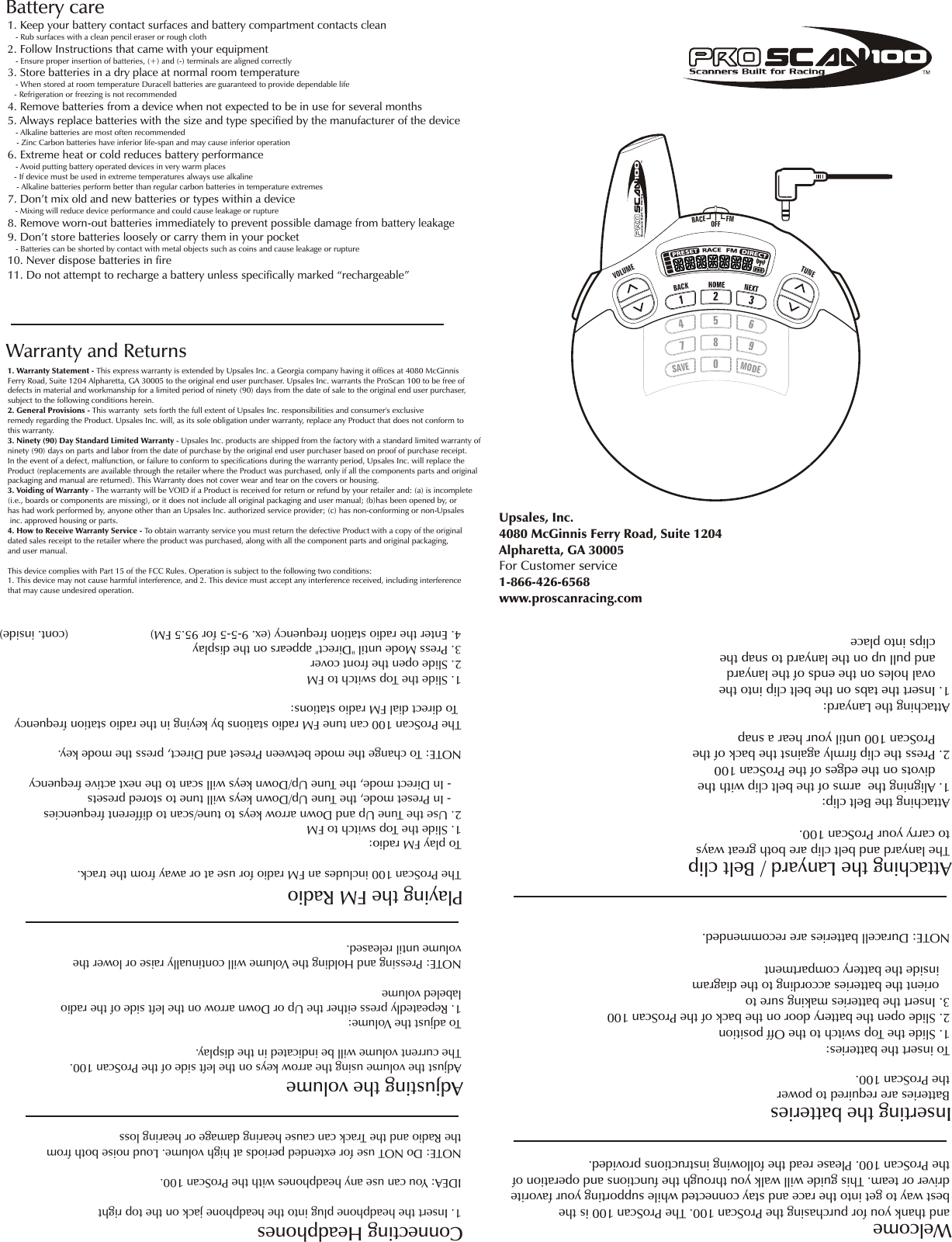 LVOEUMTNEU3125806947VS AEOEMDF           EM CAROFFBattery careWarranty and Returns1. Warranty Statement - This express warranty is extended by Upsales Inc. a Georgia company having it offices at 4080 McGinnis Ferry Road, Suite 1204 Alpharetta, GA 30005 to the original end user purchaser. Upsales Inc. warrants the ProScan 100 to be free of defects in material and workmanship for a limited period of ninety (90) days from the date of sale to the original end user purchaser, subject to the following conditions herein.2. General Provisions - This warranty  sets forth the full extent of Upsales Inc. responsibilities and consumer&apos;s exclusive remedy regarding the Product. Upsales Inc. will, as its sole obligation under warranty, replace any Product that does not conform to this warranty. 3. Ninety (90) Day Standard Limited Warranty - Upsales Inc. products are shipped from the factory with a standard limited warranty of ninety (90) days on parts and labor from the date of purchase by the original end user purchaser based on proof of purchase receipt.In the event of a defect, malfunction, or failure to conform to specifications during the warranty period, Upsales Inc. will replace the Product (replacements are available through the retailer where the Product was purchased, only if all the components parts and originalpackaging and manual are returned). This Warranty does not cover wear and tear on the covers or housing. 3. Voiding of Warranty - The warranty will be VOID if a Product is received for return or refund by your retailer and: (a) is incomplete (i.e., boards or components are missing), or it does not include all original packaging and user manual; (b)has been opened by, orhas had work performed by, anyone other than an Upsales Inc. authorized service provider; (c) has non-conforming or non-Upsales inc. approved housing or parts.4. How to Receive Warranty Service - To obtain warranty service you must return the defective Product with a copy of the original dated sales receipt to the retailer where the product was purchased, along with all the component parts and original packaging, and user manual.This device complies with Part 15 of the FCC Rules. Operation is subject to the following two conditions:1. This device may not cause harmful interference, and 2. This device must accept any interference received, including interference that may cause undesired operation. 1. Keep your battery contact surfaces and battery compartment contacts clean   - Rub surfaces with a clean pencil eraser or rough cloth2. Follow Instructions that came with your equipment   - Ensure proper insertion of batteries, (+) and (-) terminals are aligned correctly3. Store batteries in a dry place at normal room temperature   - When stored at room temperature Duracell batteries are guaranteed to provide dependable life   - Refrigeration or freezing is not recommended4. Remove batteries from a device when not expected to be in use for several months5. Always replace batteries with the size and type specified by the manufacturer of the device   - Alkaline batteries are most often recommended    - Zinc Carbon batteries have inferior life-span and may cause inferior operation6. Extreme heat or cold reduces battery performance   - Avoid putting battery operated devices in very warm places   - If device must be used in extreme temperatures always use alkaline     - Alkaline batteries perform better than regular carbon batteries in temperature extremes7. Don’t mix old and new batteries or types within a device   - Mixing will reduce device performance and could cause leakage or rupture8. Remove worn-out batteries immediately to prevent possible damage from battery leakage9. Don’t store batteries loosely or carry them in your pocket   - Batteries can be shorted by contact with metal objects such as coins and cause leakage or rupture10. Never dispose batteries in fire11. Do not attempt to recharge a battery unless specifically marked “rechargeable”and thank you for purchasing the ProScan 100. The ProScan 100 is the best way to get into the race and stay connected while supporting your favoritedriver or team. This guide will walk you through the functions and operation ofthe ProScan 100. Please read the following instructions provided.WelcomeInserting the batteriesTo insert the batteries:1. Slide the Top switch to the Off position2. Slide open the battery door on the back of the ProScan 1003. Insert the batteries making sure to    orient the batteries according to the diagram   inside the battery compartmentNOTE: Duracell batteries are recommended.Attaching the Lanyard / Belt clipThe lanyard and belt clip are both great ways to carry your ProScan 100. Attaching the Belt clip: 1. Aligning the  arms of the belt clip with the     divots on the edges of the ProScan 1002. Press the clip firmly against the back of the     ProScan 100 until your hear a snapAttaching the Lanyard:1. Insert the tabs on the belt clip into the    oval holes on the ends of the lanyard    and pull up on the lanyard to snap the     clips into placeBatteries are required to power the ProScan 100.Connecting HeadphonesAdjusting the volumeAdjust the volume using the arrow keys on the left side of the ProScan 100.The current volume will be indicated in the display.To adjust the Volume:1. Repeatedly press either the Up or Down arrow on the left side of the radio labeled volumeNOTE: Pressing and Holding the Volume will continually raise or lower the volume until released.The ProScan 100 includes an FM radio for use at or away from the track.To play FM radio: 1. Slide the Top switch to FM2. Use the Tune Up and Down arrow keys to tune/scan to different frequencies   - In Preset mode, the Tune Up/Down keys will tune to stored presets   - In Direct mode, the Tune Up/Down keys will scan to the next active frequencyNOTE: To change the mode between Preset and Direct, press the mode key.The ProScan 100 can tune FM radio stations by keying in the radio station frequency To direct dial FM radio stations:1. Slide the Top switch to FM2. Slide open the front cover3. Press Mode until &quot;Direct&quot; appears on the display4. Enter the radio station frequency (ex. 9-5-5 for 95.5 FM)                        (cont. inside)1. Insert the headphone plug into the headphone jack on the top rightIDEA: You can use any headphones with the ProScan 100. NOTE: Do NOT use for extended periods at high volume. Loud noise both fromthe Radio and the Track can cause hearing damage or hearing loss  Playing the FM RadioUpsales, Inc. 4080 McGinnis Ferry Road, Suite 1204Alpharetta, GA 30005For Customer service 1-866-426-6568www.proscanracing.comKCAB