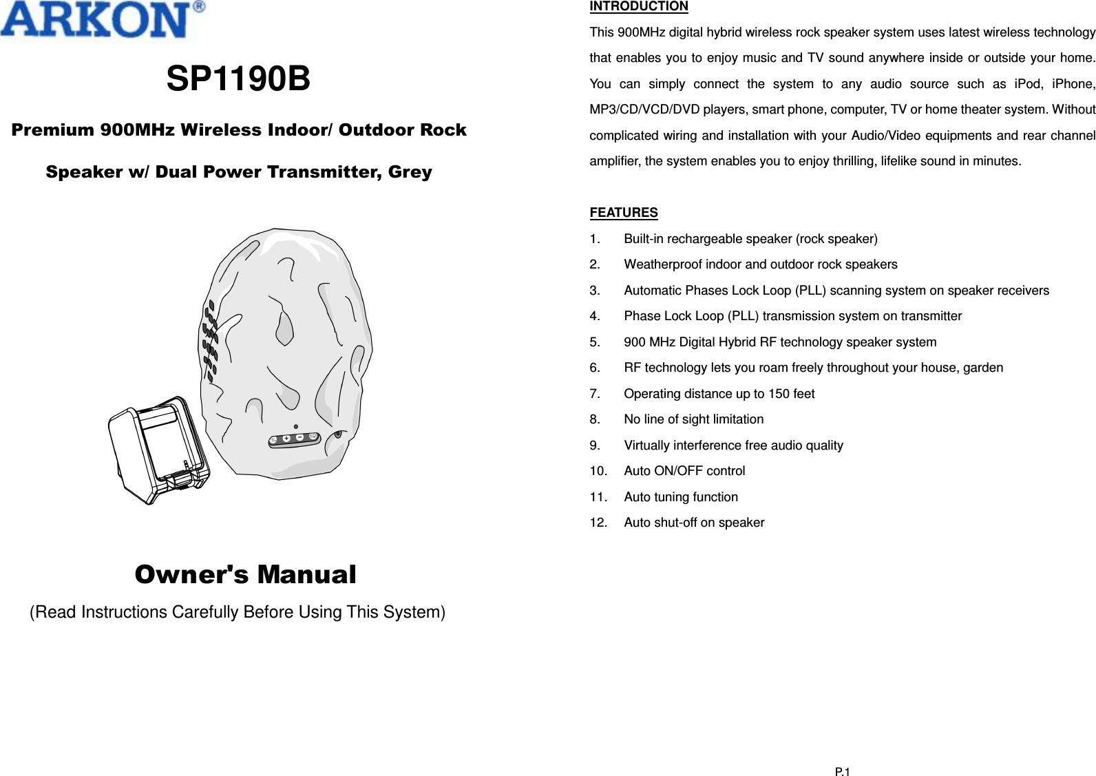   SP1190B  Premium 900MHz Wireless Indoor/ Outdoor Rock    Speaker w/ Dual Power Transmitter, Grey        Owner&apos;s Manual (Read Instructions Carefully Before Using This System)   P.1INTRODUCTION This 900MHz digital hybrid wireless rock speaker system uses latest wireless technology that enables you to enjoy music and TV sound anywhere inside or outside your home. You  can  simply  connect  the  system  to  any  audio  source  such  as  iPod,  iPhone, MP3/CD/VCD/DVD players, smart phone, computer, TV or home theater system. Without complicated wiring and installation with your Audio/Video equipments and rear channel amplifier, the system enables you to enjoy thrilling, lifelike sound in minutes.  FEATURES 1.  Built-in rechargeable speaker (rock speaker) 2.  Weatherproof indoor and outdoor rock speakers 3.  Automatic Phases Lock Loop (PLL) scanning system on speaker receivers 4.  Phase Lock Loop (PLL) transmission system on transmitter 5.  900 MHz Digital Hybrid RF technology speaker system 6.  RF technology lets you roam freely throughout your house, garden 7.  Operating distance up to 150 feet 8.  No line of sight limitation 9.  Virtually interference free audio quality 10.  Auto ON/OFF control 11.  Auto tuning function 12.  Auto shut-off on speaker  