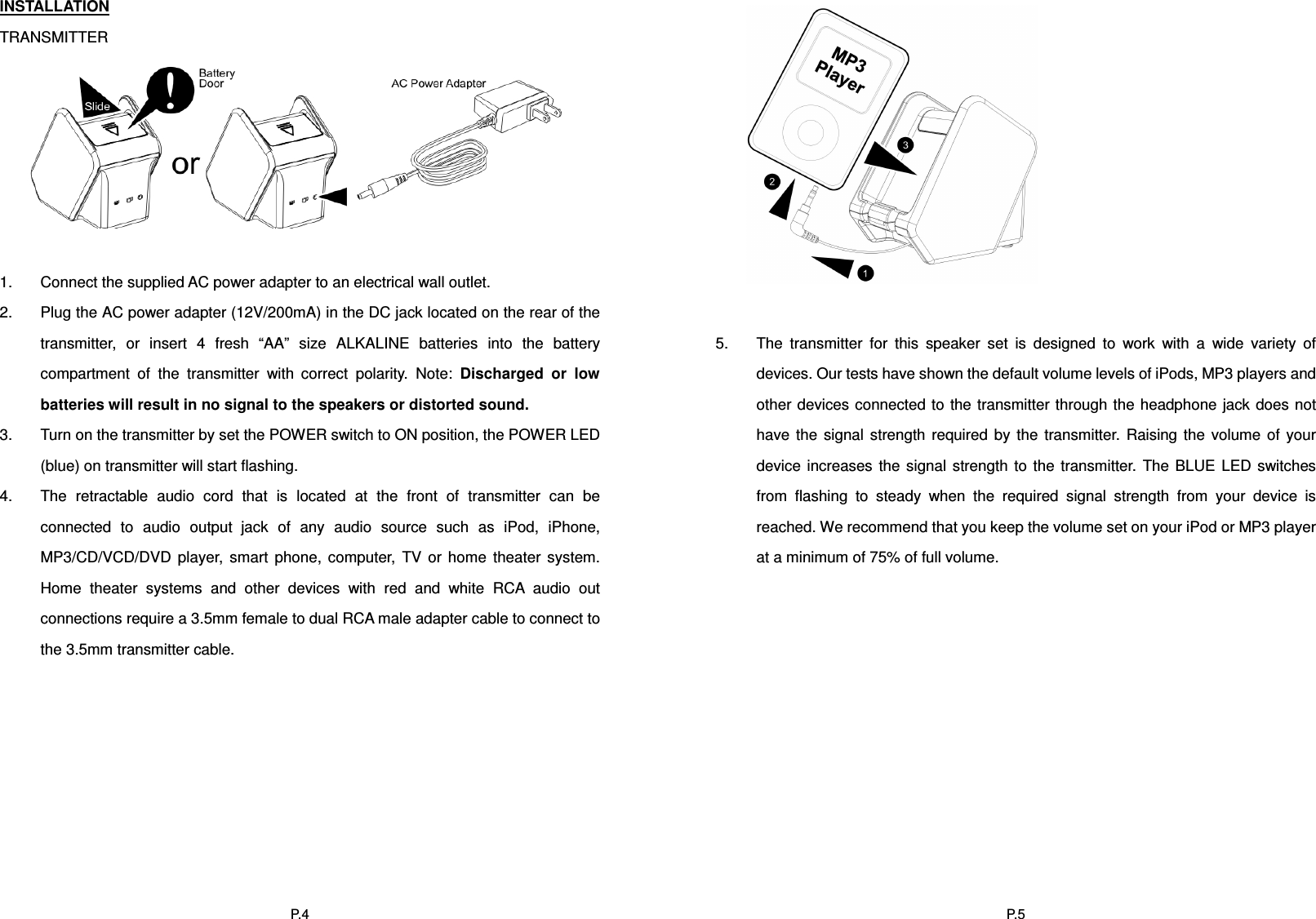  P.4INSTALLATION TRANSMITTER        1.  Connect the supplied AC power adapter to an electrical wall outlet. 2.  Plug the AC power adapter (12V/200mA) in the DC jack located on the rear of the transmitter,  or  insert  4  fresh  “AA”  size  ALKALINE  batteries  into  the  battery compartment  of  the  transmitter  with  correct  polarity.  Note:  Discharged  or  low batteries will result in no signal to the speakers or distorted sound. 3.  Turn on the transmitter by set the POWER switch to ON position, the POWER LED (blue) on transmitter will start flashing. 4.  The  retractable  audio  cord  that  is  located  at  the  front  of  transmitter  can  be connected  to  audio  output  jack  of  any  audio  source  such  as  iPod,  iPhone, MP3/CD/VCD/DVD  player,  smart  phone,  computer,  TV  or  home  theater  system. Home  theater  systems  and  other  devices  with  red  and  white  RCA  audio  out connections require a 3.5mm female to dual RCA male adapter cable to connect to the 3.5mm transmitter cable.   P.5  5.  The  transmitter  for  this  speaker  set  is  designed  to  work  with  a  wide  variety  of devices. Our tests have shown the default volume levels of iPods, MP3 players and other devices connected to the transmitter through the headphone jack does  not have  the  signal  strength  required  by  the  transmitter.  Raising  the  volume  of  your device  increases  the  signal  strength  to  the  transmitter.  The BLUE  LED  switches from  flashing  to  steady  when  the  required  signal  strength  from  your  device  is reached. We recommend that you keep the volume set on your iPod or MP3 player at a minimum of 75% of full volume.  