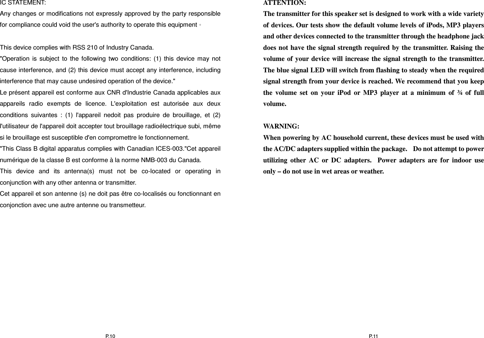  P.10IC STATEMENT:  Any changes or modifications not expressly approved by the party responsible for compliance could void the user&apos;s authority to operate this equipment。    This device complies with RSS 210 of Industry Canada.  &quot;Operation  is  subject  to  the  following  two  conditions:  (1)  this  device  may  not cause interference, and (2) this device must accept any interference, including interference that may cause undesired operation of the device.&quot;  Le présent appareil est conforme aux CNR d&apos;Industrie Canada applicables aux appareils  radio  exempts  de  licence.  L&apos;exploitation  est  autorisée  aux  deux conditions  suivantes  :  (1)  l&apos;appareil  nedoit  pas  produire  de  brouillage,  et  (2) l&apos;utilisateur de l&apos;appareil doit accepter tout brouillage radioélectrique subi, même si le brouillage est susceptible d&apos;en compromettre le fonctionnement.  &quot;This Class B digital apparatus complies with Canadian ICES-003.&quot;Cet appareil numérique de la classe B est conforme à la norme NMB-003 du Canada.  This  device  and  its  antenna(s)  must  not  be  co-located  or  operating  in conjunction with any other antenna or transmitter.  Cet appareil et son antenne (s) ne doit pas être co-localisés ou fonctionnant en conjonction avec une autre antenne ou transmetteur.             P.11ATTENTION: The transmitter for this speaker set is designed to work with a wide variety of devices. Our tests show the default volume levels of iPods, MP3 players and other devices connected to the transmitter through the headphone jack does not have the signal strength required by the transmitter. Raising the volume of your device will increase the signal strength to  the transmitter. The blue signal LED will switch from flashing to steady when the required signal strength from your device is reached. We recommend that you keep the  volume  set  on  your  iPod  or  MP3  player  at  a  minimum  of  ¾  of  full volume.  WARNING: When powering by AC household current, these devices must be used with the AC/DC adapters supplied within the package.    Do not attempt to power utilizing  other  AC  or  DC  adapters.    Power  adapters  are  for  indoor  use only – do not use in wet areas or weather.  