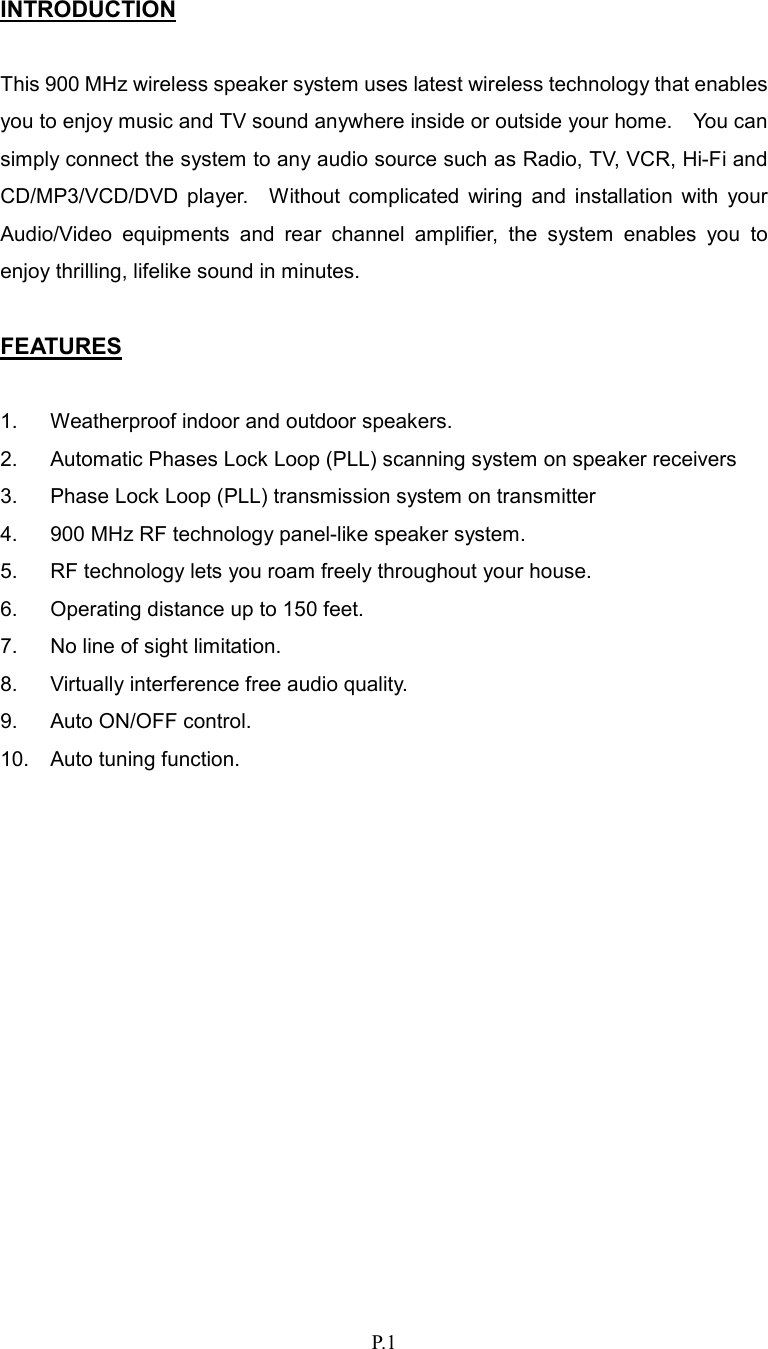   P.1 INTRODUCTION  This 900 MHz wireless speaker system uses latest wireless technology that enables you to enjoy music and TV sound anywhere inside or outside your home.    You can simply connect the system to any audio source such as Radio, TV, VCR, Hi-Fi and CD/MP3/VCD/DVD  player.    Without  complicated  wiring  and  installation  with  your Audio/Video  equipments  and  rear  channel  amplifier,  the  system  enables  you  to enjoy thrilling, lifelike sound in minutes.  FEATURES  1.  Weatherproof indoor and outdoor speakers. 2.  Automatic Phases Lock Loop (PLL) scanning system on speaker receivers 3.  Phase Lock Loop (PLL) transmission system on transmitter 4.  900 MHz RF technology panel-like speaker system. 5.  RF technology lets you roam freely throughout your house. 6.  Operating distance up to 150 feet. 7.  No line of sight limitation. 8.  Virtually interference free audio quality. 9.  Auto ON/OFF control. 10.  Auto tuning function.              
