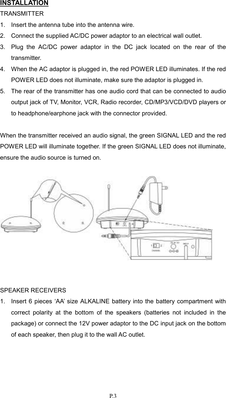   P.3 INSTALLATION TRANSMITTER 1.  Insert the antenna tube into the antenna wire. 2.  Connect the supplied AC/DC power adaptor to an electrical wall outlet. 3.  Plug  the  AC/DC  power  adaptor  in  the  DC  jack  located  on  the  rear  of  the transmitter. 4.  When the AC adaptor is plugged in, the red POWER LED illuminates. If the red POWER LED does not illuminate, make sure the adaptor is plugged in. 5.  The rear of the transmitter has one audio cord that can be connected to audio output jack of TV, Monitor, VCR, Radio recorder, CD/MP3/VCD/DVD players or to headphone/earphone jack with the connector provided.  When the transmitter received an audio signal, the green SIGNAL LED and the red POWER LED will illuminate together. If the green SIGNAL LED does not illuminate, ensure the audio source is turned on.     SPEAKER RECEIVERS 1.  Insert 6 pieces  ‘AA’ size ALKALINE  battery into the battery compartment  with correct  polarity  at  the  bottom  of  the  speakers  (batteries  not  included  in  the package) or connect the 12V power adaptor to the DC input jack on the bottom of each speaker, then plug it to the wall AC outlet. 