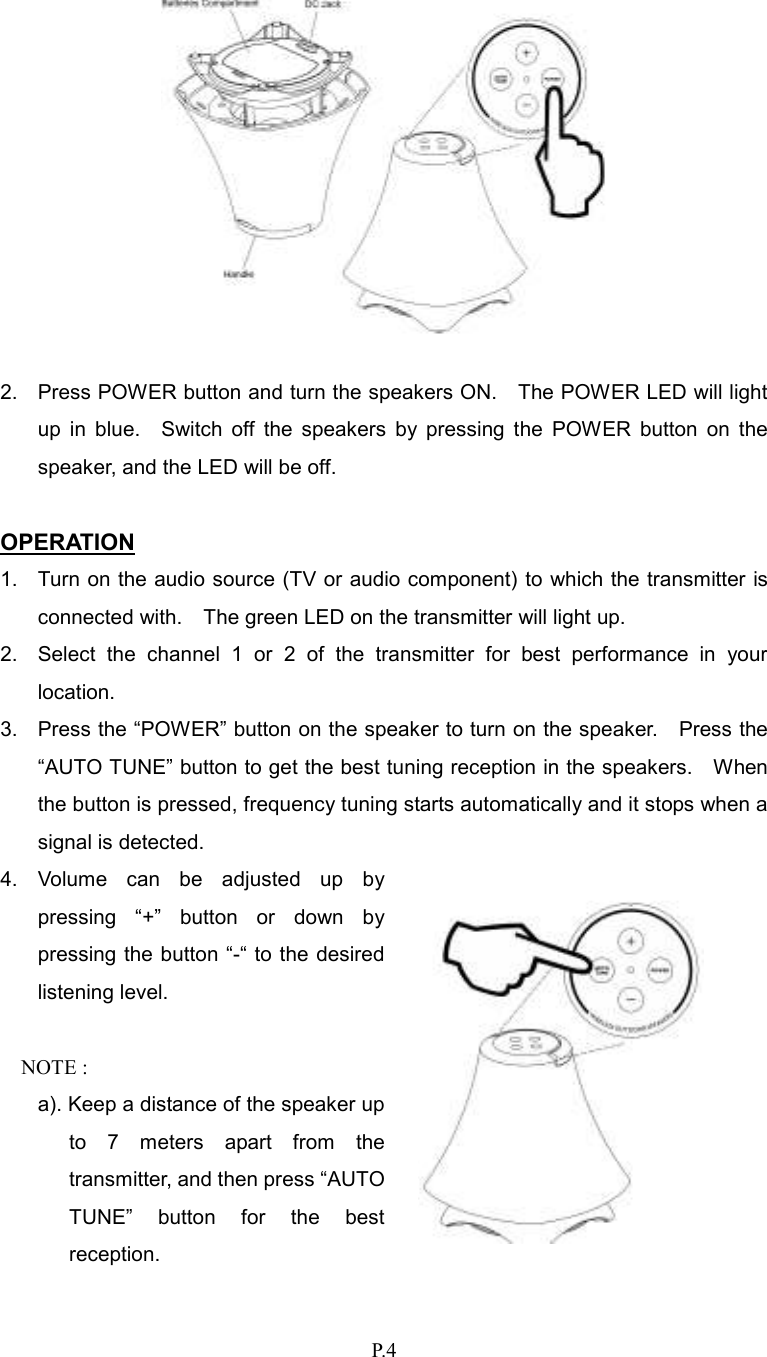   P.4   2.  Press POWER button and turn the speakers ON.    The POWER LED will light up  in  blue.    Switch  off  the  speakers  by  pressing  the  POWER  button  on  the speaker, and the LED will be off.  OPERATION 1.  Turn on the audio source (TV or audio component) to which the transmitter is connected with.    The green LED on the transmitter will light up. 2.  Select  the  channel  1  or  2  of  the  transmitter  for  best  performance  in  your location. 3.  Press the “POWER” button on the speaker to turn on the speaker.    Press the “AUTO TUNE” button to get the best tuning reception in the speakers.    When the button is pressed, frequency tuning starts automatically and it stops when a signal is detected. 4.  Volume  can  be  adjusted  up  by pressing  “+”  button  or  down  by pressing the button “-“ to the desired listening level.  NOTE :   a). Keep a distance of the speaker up to  7  meters  apart  from  the transmitter, and then press “AUTO TUNE”  button  for  the  best reception.   