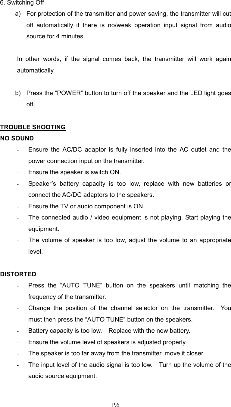   P.6 6. Switching Off a)  For protection of the transmitter and power saving, the transmitter will cut off  automatically  if  there  is  no/weak  operation  input  signal  from  audio source for 4 minutes.  In  other  words,  if  the  signal  comes  back,  the  transmitter  will  work  again automatically.  b)  Press the “POWER” button to turn off the speaker and the LED light goes off.  TROUBLE SHOOTING NO SOUND - Ensure  the  AC/DC  adaptor  is  fully  inserted  into  the  AC  outlet  and  the power connection input on the transmitter. - Ensure the speaker is switch ON. - Speaker’s  battery  capacity  is  too  low,  replace  with  new  batteries  or connect the AC/DC adaptors to the speakers. - Ensure the TV or audio component is ON. - The connected audio / video equipment is not playing. Start playing the equipment. - The  volume  of  speaker  is  too  low,  adjust  the  volume  to  an  appropriate level.  DISTORTED - Press  the  “AUTO  TUNE”  button  on  the  speakers  until  matching  the frequency of the transmitter. - Change  the  position  of  the  channel  selector  on  the  transmitter.    You must then press the “AUTO TUNE” button on the speakers. - Battery capacity is too low.    Replace with the new battery. - Ensure the volume level of speakers is adjusted properly. - The speaker is too far away from the transmitter, move it closer. - The input level of the audio signal is too low.    Turn up the volume of the audio source equipment. 